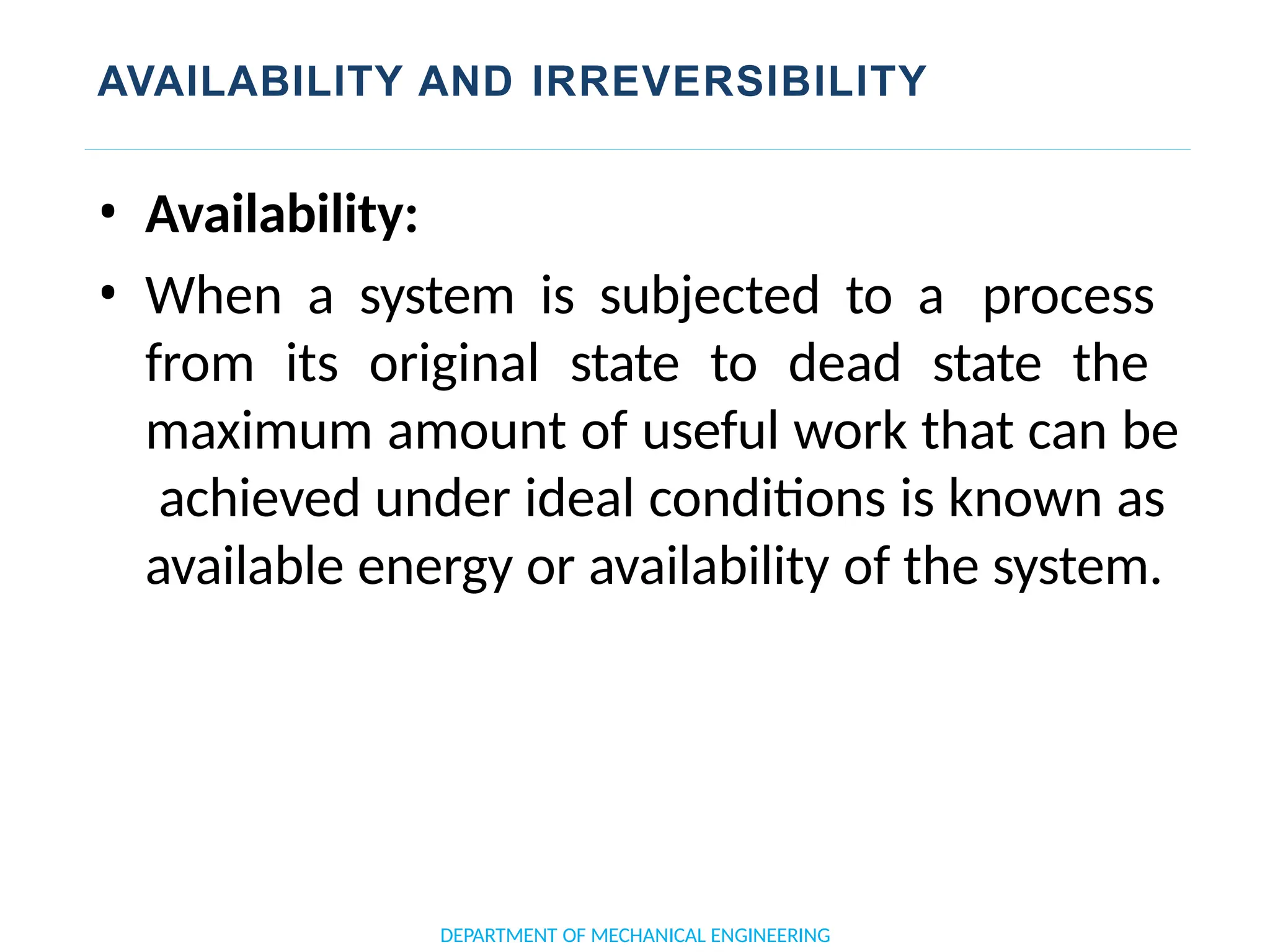 AVAILABILITY AND IRREVERSIBILITY
DEPARTMENT OF MECHANICAL ENGINEERING
• Availability:
• When a system is subjected to a process
from its original state to dead state the
maximum amount of useful work that can be
achieved under ideal conditions is known as
available energy or availability of the system.
 