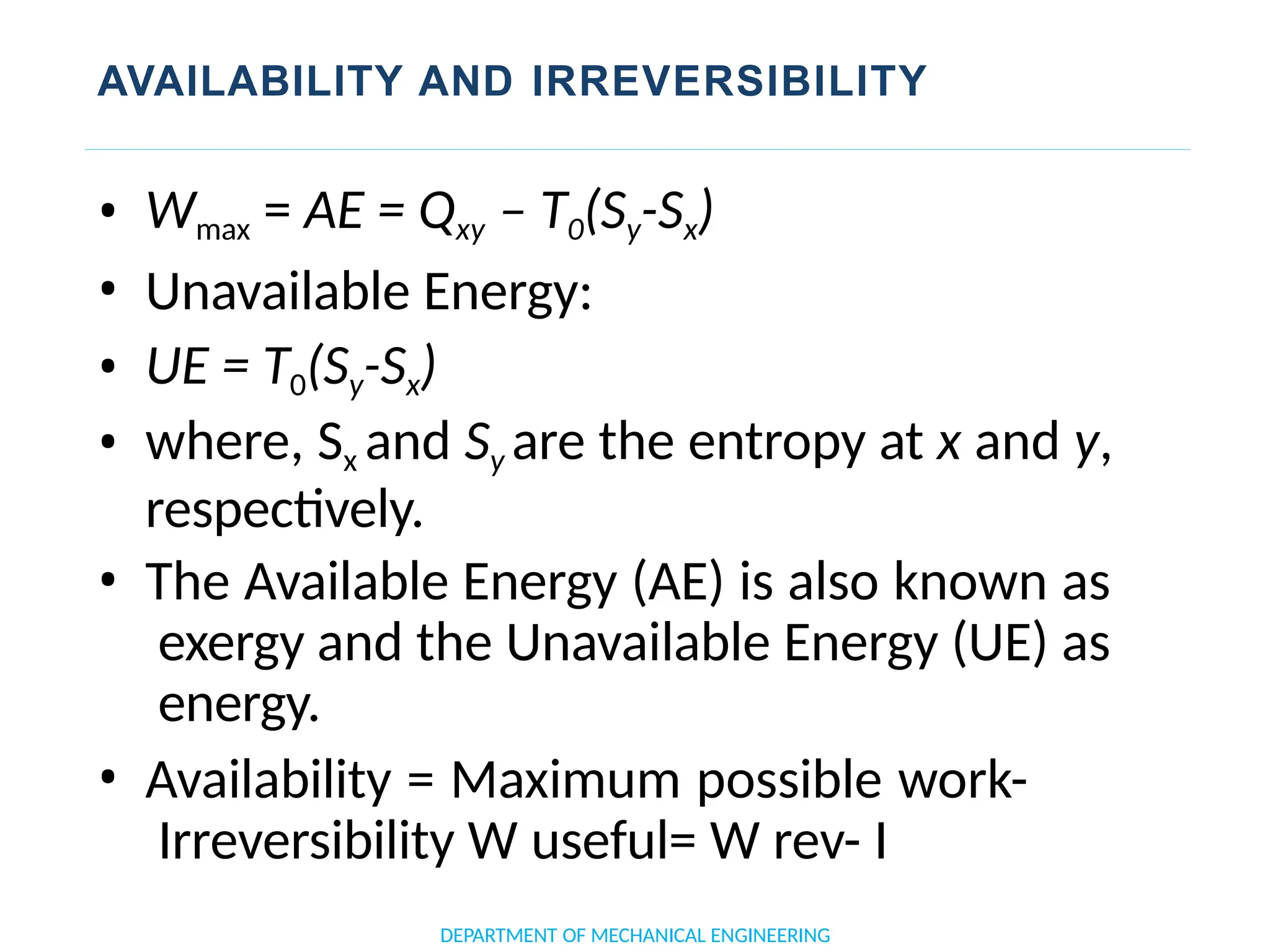 AVAILABILITY AND IRREVERSIBILITY
• Wmax = AE = Qxy – T0(Sy-Sx)
• Unavailable Energy:
• UE = T0(Sy-Sx)
• where, Sx and Sy are the entropy at x and y,
respectively.
• The Available Energy (AE) is also known as
exergy and the Unavailable Energy (UE) as
energy.
• Availability = Maximum possible work-
Irreversibility W useful= W rev- I
DEPARTMENT OF MECHANICAL ENGINEERING
 