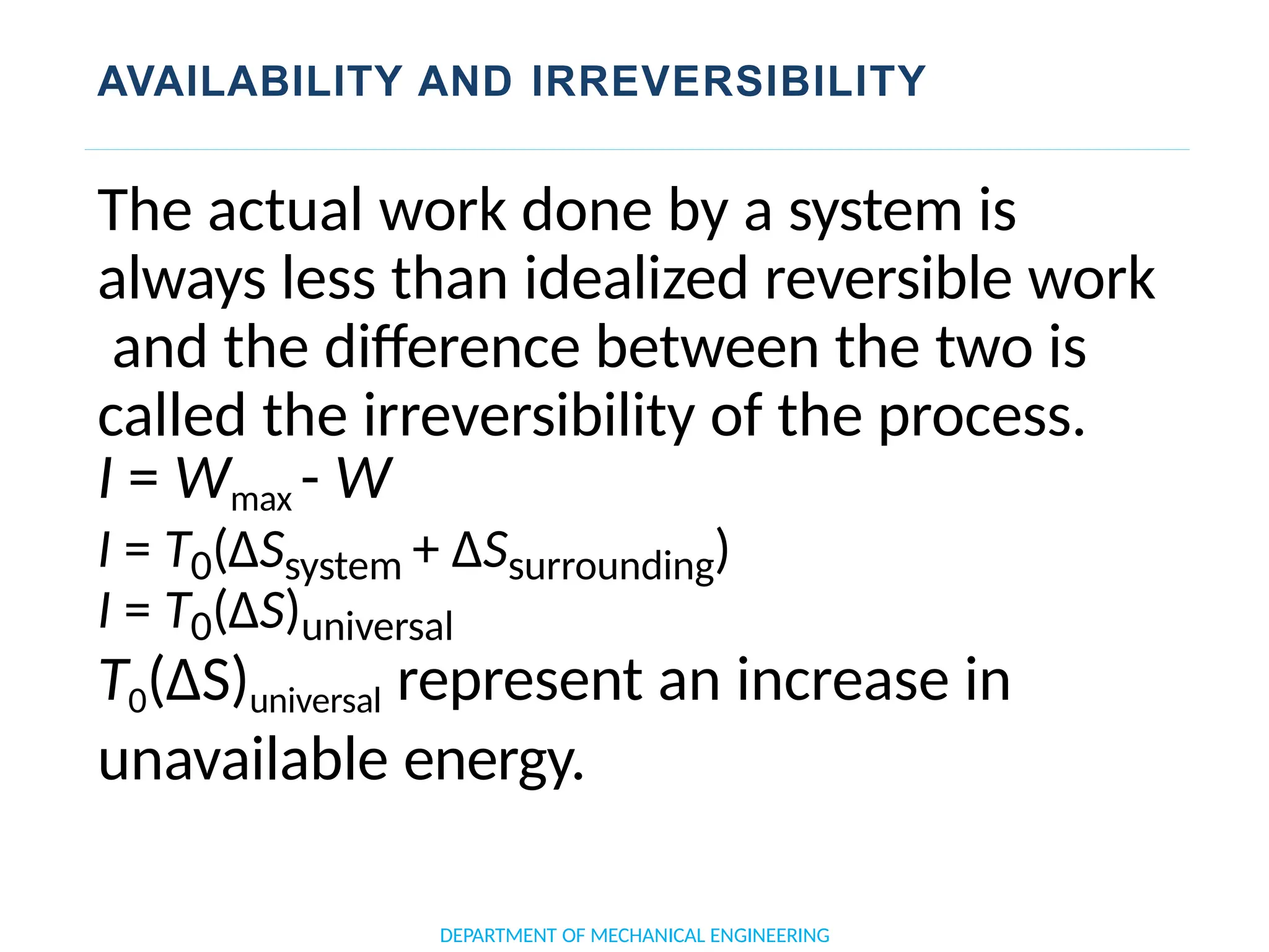 AVAILABILITY AND IRREVERSIBILITY
DEPARTMENT OF MECHANICAL ENGINEERING
The actual work done by a system is
always less than idealized reversible work
and the difference between the two is
called the irreversibility of the process.
I = Wmax - W
I = T0(ΔSsystem + ΔSsurrounding)
I = T0(ΔS)universal
T0(ΔS)universal represent an increase in
unavailable energy.
 