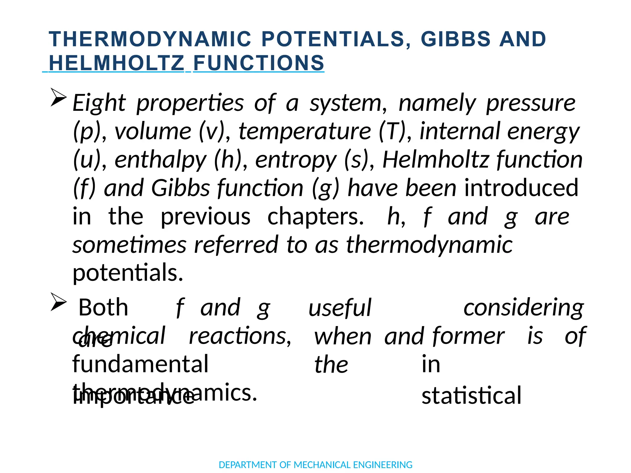 THERMODYNAMIC POTENTIALS, GIBBS AND
HELMHOLTZ FUNCTIONS
Eight properties of a system, namely pressure
(p), volume (v), temperature (T), internal energy
(u), enthalpy (h), entropy (s), Helmholtz function
(f) and Gibbs function (g) have been introduced
in the previous chapters. h, f and g are
sometimes referred to as thermodynamic
potentials.
DEPARTMENT OF MECHANICAL ENGINEERING
 Both f and g
are
considering
chemical reactions,
useful
when and
the
former is of
fundamental
importance
in
statistical
thermodynamics.
 