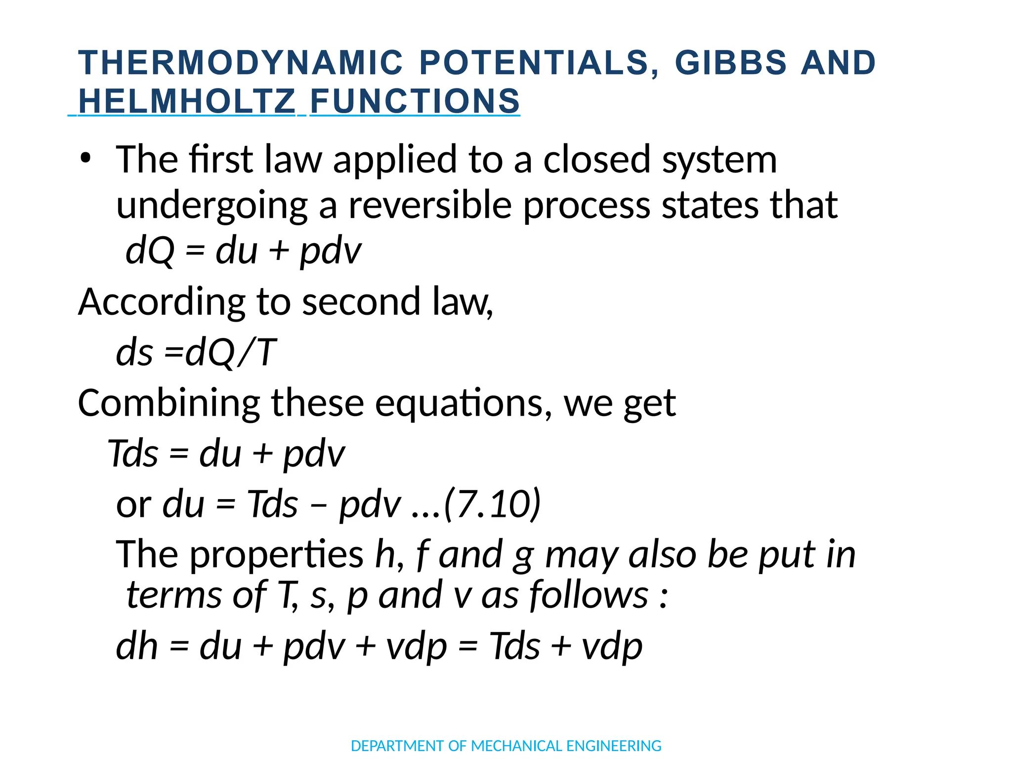 THERMODYNAMIC POTENTIALS, GIBBS AND
HELMHOLTZ FUNCTIONS
• The first law applied to a closed system
undergoing a reversible process states that
dQ = du + pdv
According to second law,
ds =dQ/T
Combining these equations, we get
Tds = du + pdv
or du = Tds – pdv ...(7.10)
The properties h, f and g may also be put in
terms of T, s, p and v as follows :
dh = du + pdv + vdp = Tds + vdp
DEPARTMENT OF MECHANICAL ENGINEERING
 