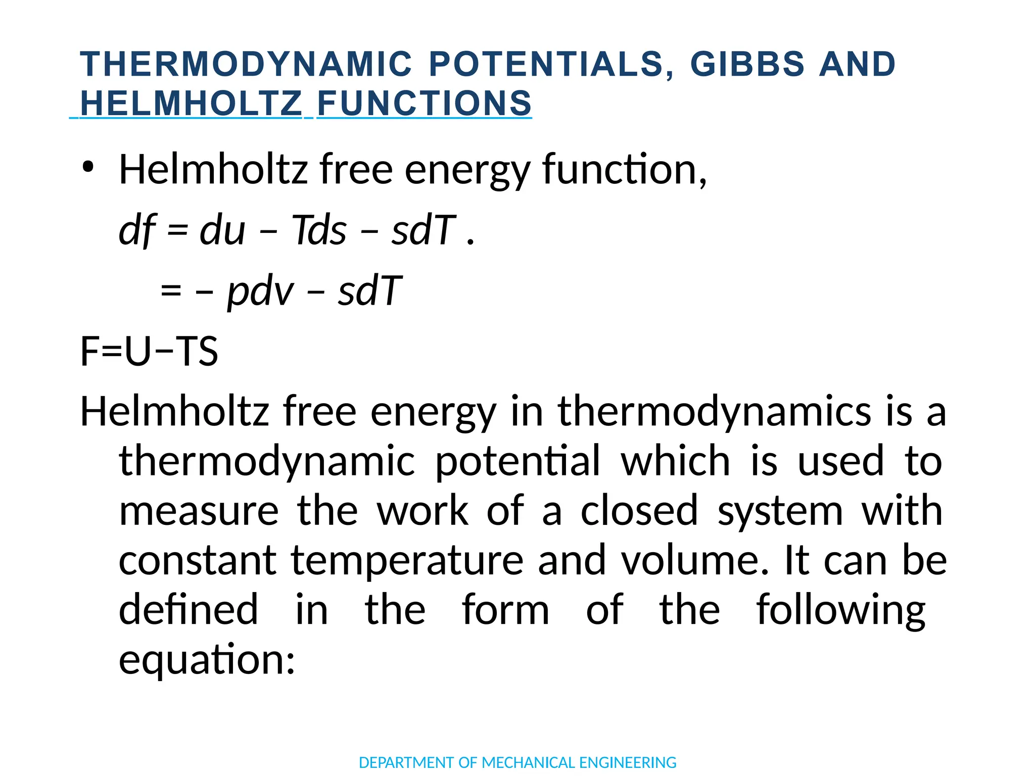 THERMODYNAMIC POTENTIALS, GIBBS AND
HELMHOLTZ FUNCTIONS
• Helmholtz free energy function,
df = du – Tds – sdT .
= – pdv – sdT
F=U−TS
Helmholtz free energy in thermodynamics is a
thermodynamic potential which is used to
measure the work of a closed system with
constant temperature and volume. It can be
defined in the form of the following
equation:
DEPARTMENT OF MECHANICAL ENGINEERING
 