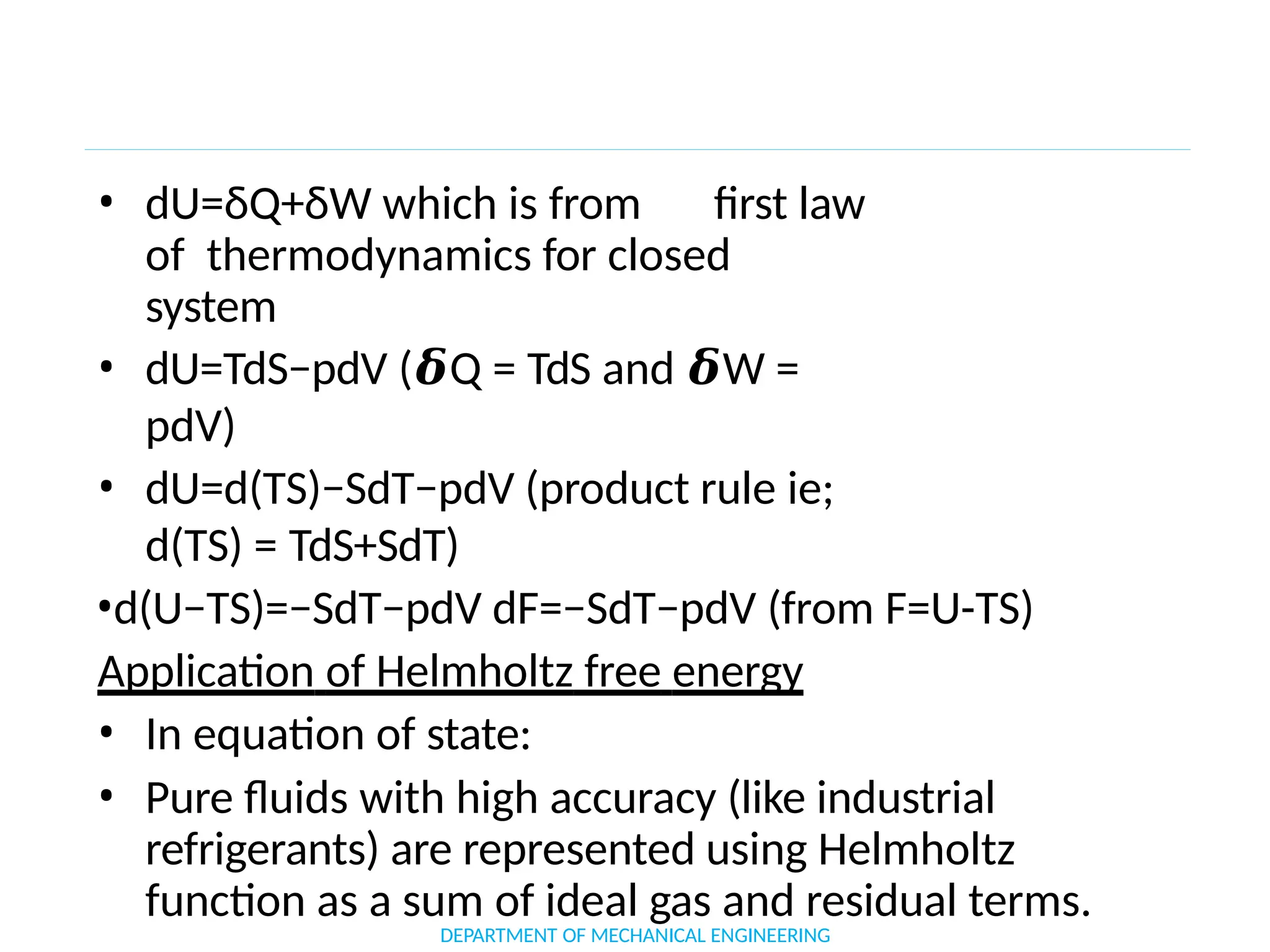 • dU=δQ+δW which is from first law
of thermodynamics for closed
system
• dU=TdS−pdV (𝜹Q = TdS and 𝜹W =
pdV)
• dU=d(TS)−SdT−pdV (product rule ie;
d(TS) = TdS+SdT)
•d(U−TS)=−SdT−pdV dF=−SdT−pdV (from F=U-TS)
Application of Helmholtz free energy
• In equation of state:
• Pure fluids with high accuracy (like industrial
refrigerants) are represented using Helmholtz
function as a sum of ideal gas and residual terms.
DEPARTMENT OF MECHANICAL ENGINEERING
 