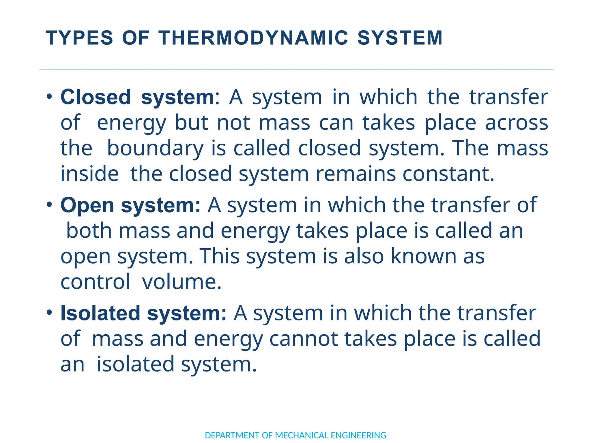 TYPES OF THERMODYNAMIC SYSTEM
DEPARTMENT OF MECHANICAL ENGINEERING
• Closed system: A system in which the transfer
of energy but not mass can takes place across
the boundary is called closed system. The mass
inside the closed system remains constant.
• Open system: A system in which the transfer of
both mass and energy takes place is called an
open system. This system is also known as
control volume.
• Isolated system: A system in which the transfer
of mass and energy cannot takes place is called
an isolated system.
 