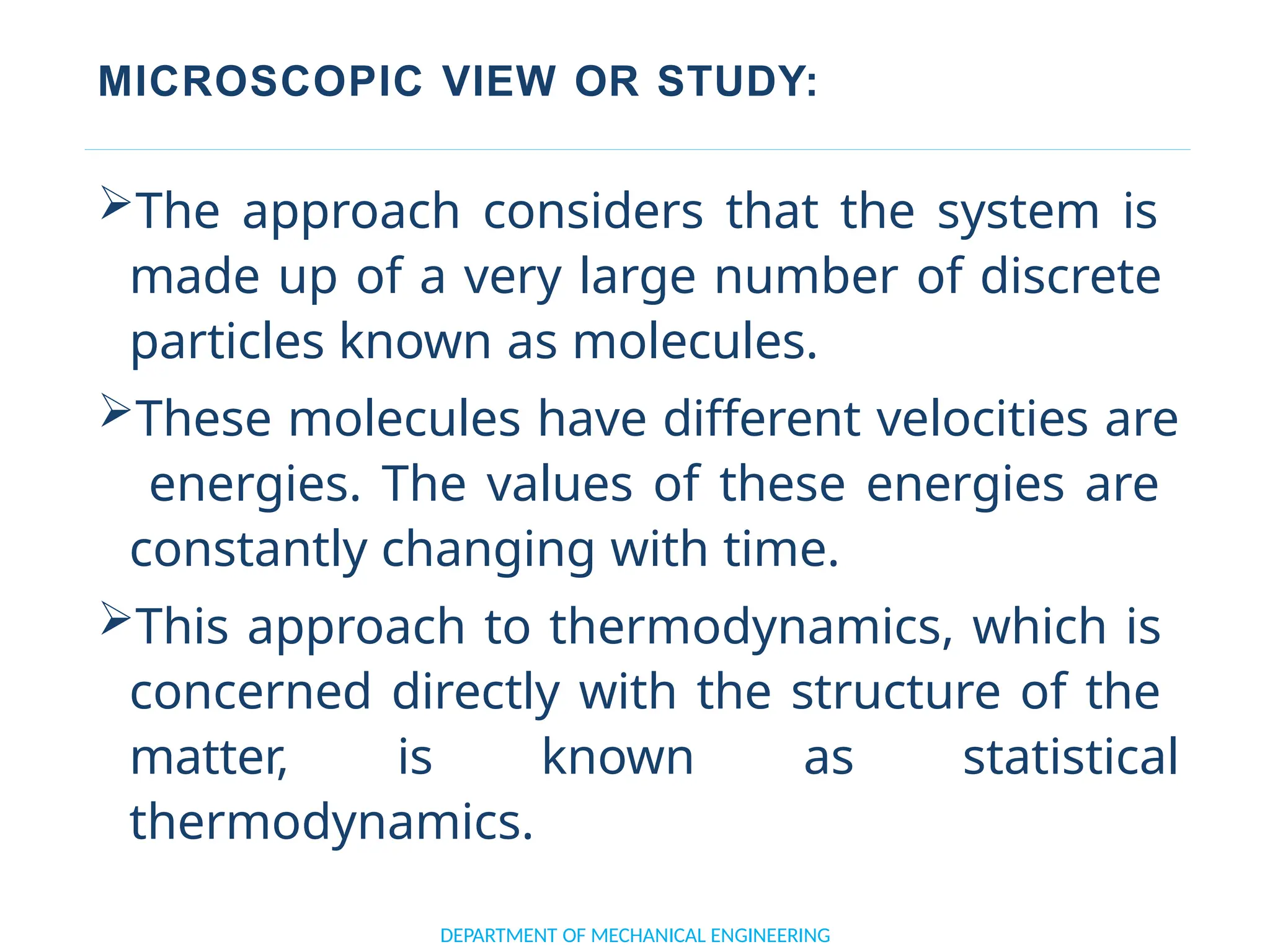 MICROSCOPIC VIEW OR STUDY:
DEPARTMENT OF MECHANICAL ENGINEERING
The approach considers that the system is
made up of a very large number of discrete
particles known as molecules.
These molecules have different velocities are
energies. The values of these energies are
constantly changing with time.
This approach to thermodynamics, which is
concerned directly with the structure of the
matter, is known as statistical
thermodynamics.
 