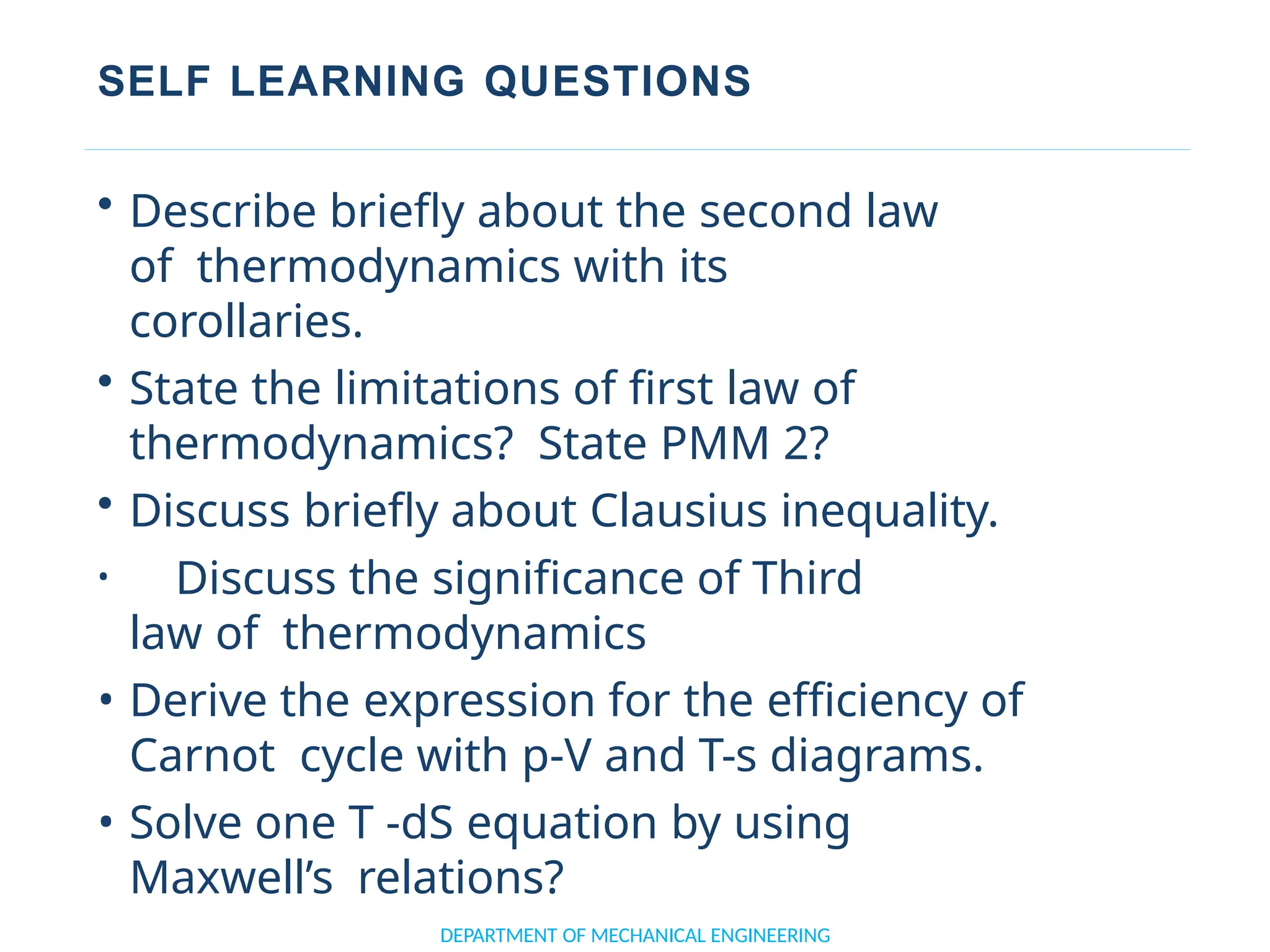 SELF LEARNING QUESTIONS
• Describe briefly about the second law
of thermodynamics with its
corollaries.
• State the limitations of first law of
thermodynamics? State PMM 2?
• Discuss briefly about Clausius inequality.
• Discuss the significance of Third
law of thermodynamics
• Derive the expression for the efficiency of
Carnot cycle with p-V and T-s diagrams.
• Solve one T -dS equation by using
Maxwell’s relations?
DEPARTMENT OF MECHANICAL ENGINEERING
 