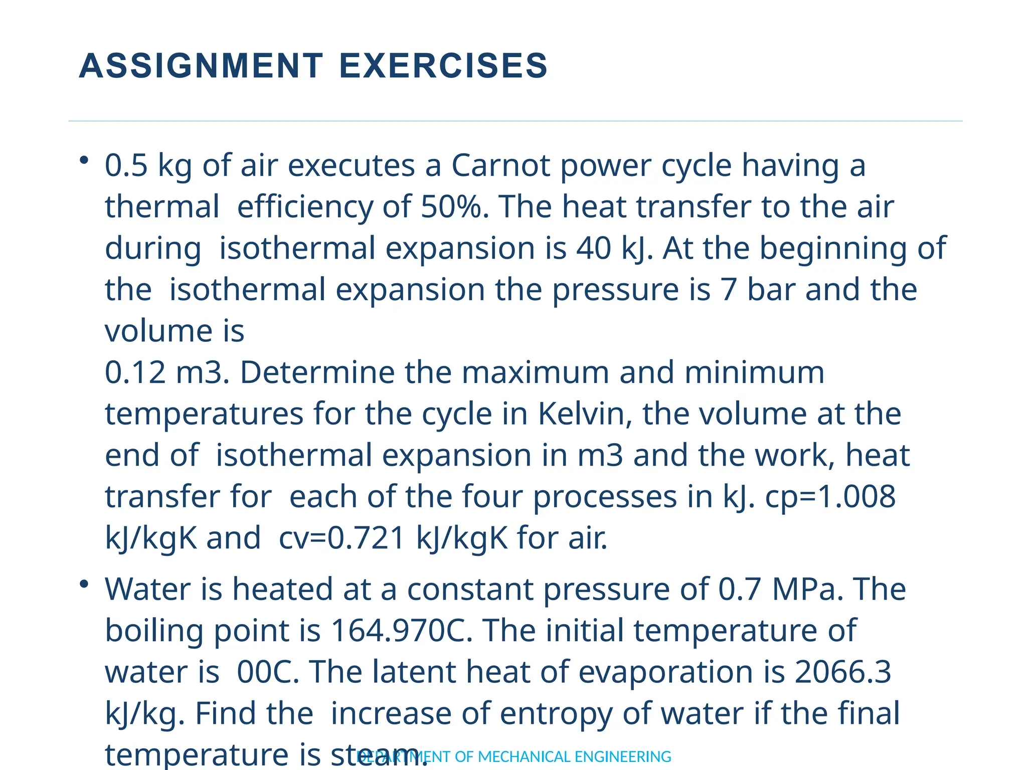 ASSIGNMENT EXERCISES
DEPARTMENT OF MECHANICAL ENGINEERING
• 0.5 kg of air executes a Carnot power cycle having a
thermal efficiency of 50%. The heat transfer to the air
during isothermal expansion is 40 kJ. At the beginning of
the isothermal expansion the pressure is 7 bar and the
volume is
0.12 m3. Determine the maximum and minimum
temperatures for the cycle in Kelvin, the volume at the
end of isothermal expansion in m3 and the work, heat
transfer for each of the four processes in kJ. cp=1.008
kJ/kgK and cv=0.721 kJ/kgK for air.
• Water is heated at a constant pressure of 0.7 MPa. The
boiling point is 164.970C. The initial temperature of
water is 00C. The latent heat of evaporation is 2066.3
kJ/kg. Find the increase of entropy of water if the final
temperature is steam.
 