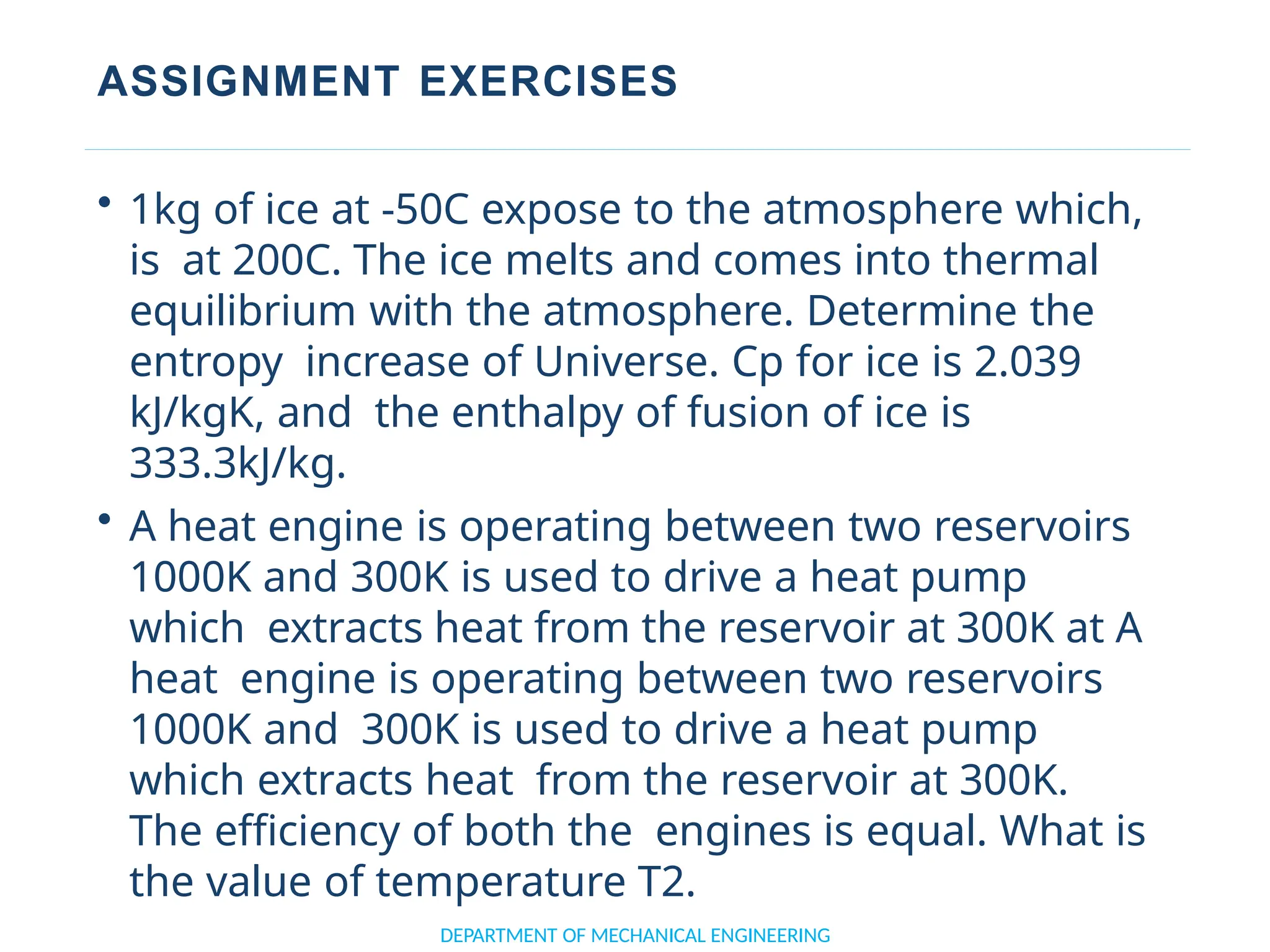 ASSIGNMENT EXERCISES
• 1kg of ice at -50C expose to the atmosphere which,
is at 200C. The ice melts and comes into thermal
equilibrium with the atmosphere. Determine the
entropy increase of Universe. Cp for ice is 2.039
kJ/kgK, and the enthalpy of fusion of ice is
333.3kJ/kg.
• A heat engine is operating between two reservoirs
1000K and 300K is used to drive a heat pump
which extracts heat from the reservoir at 300K at A
heat engine is operating between two reservoirs
1000K and 300K is used to drive a heat pump
which extracts heat from the reservoir at 300K.
The efficiency of both the engines is equal. What is
the value of temperature T2.
DEPARTMENT OF MECHANICAL ENGINEERING
 