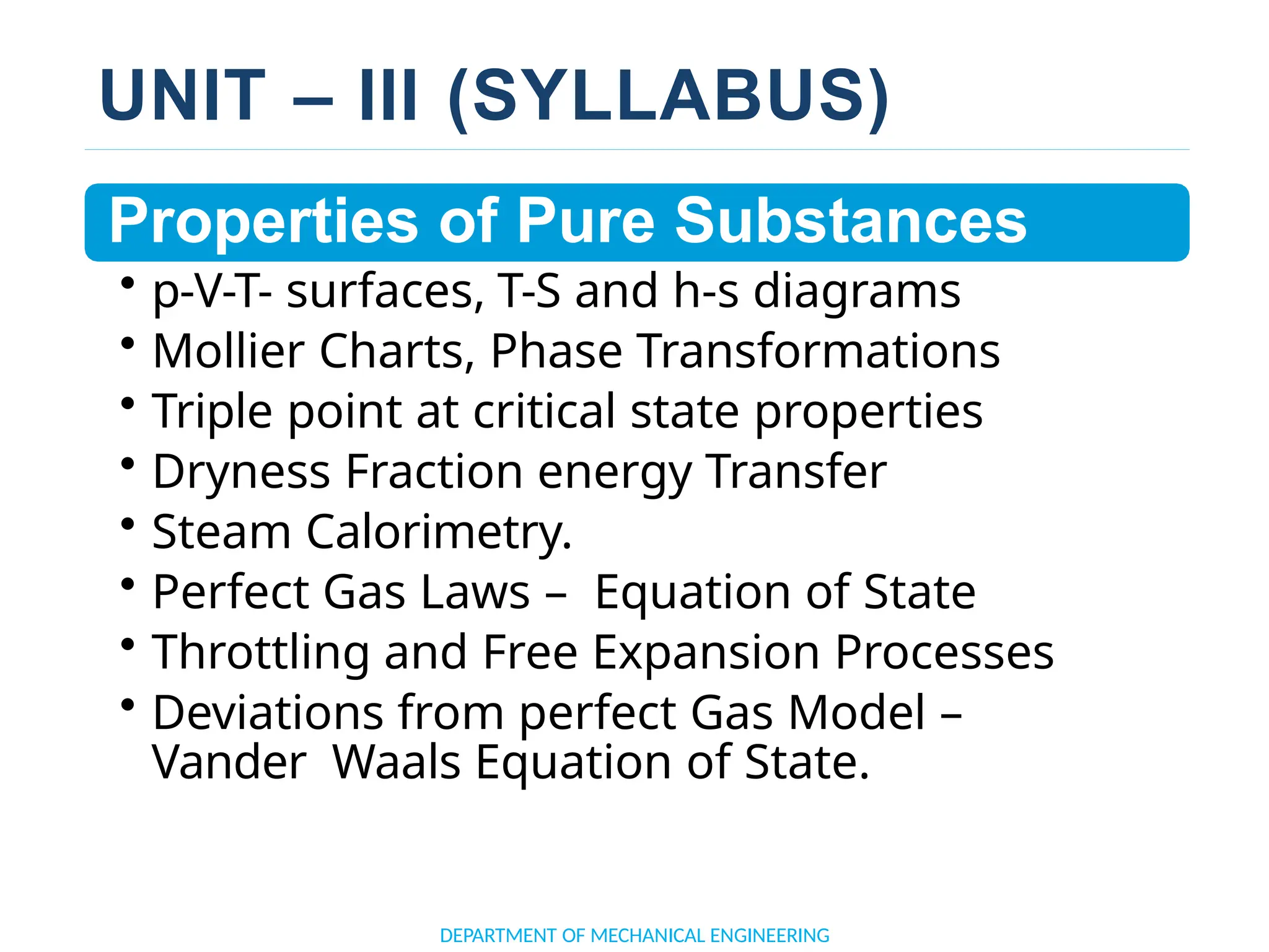 UNIT – III (SYLLABUS)
Properties of Pure Substances
• p-V-T- surfaces, T-S and h-s diagrams
• Mollier Charts, Phase Transformations
• Triple point at critical state properties
• Dryness Fraction energy Transfer
• Steam Calorimetry.
• Perfect Gas Laws – Equation of State
• Throttling and Free Expansion Processes
• Deviations from perfect Gas Model –
Vander Waals Equation of State.
DEPARTMENT OF MECHANICAL ENGINEERING
 