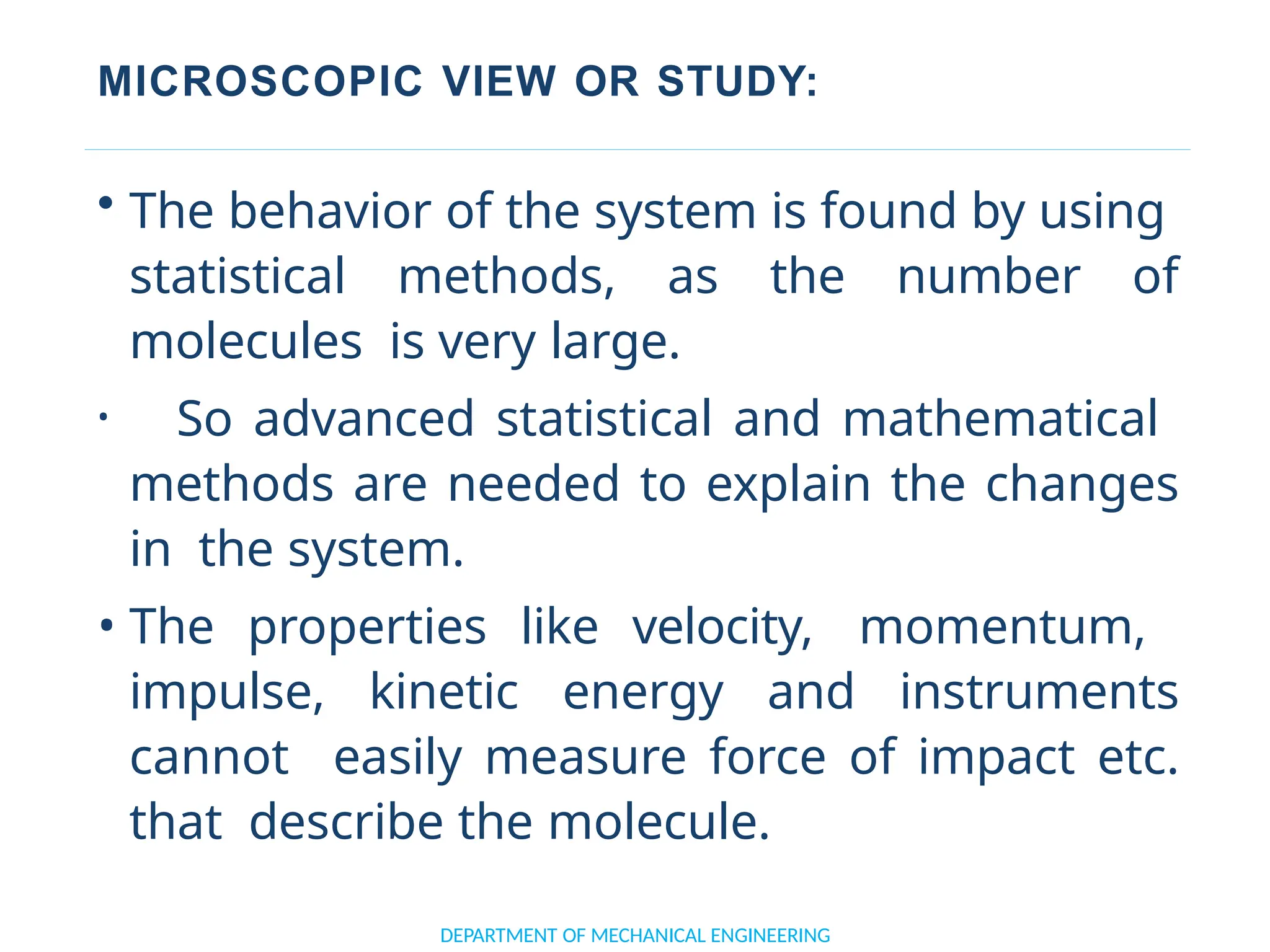 MICROSCOPIC VIEW OR STUDY:
DEPARTMENT OF MECHANICAL ENGINEERING
• The behavior of the system is found by using
statistical methods, as the number of
molecules is very large.
• So advanced statistical and mathematical
methods are needed to explain the changes
in the system.
• The properties like velocity, momentum,
impulse, kinetic energy and instruments
cannot easily measure force of impact etc.
that describe the molecule.
 