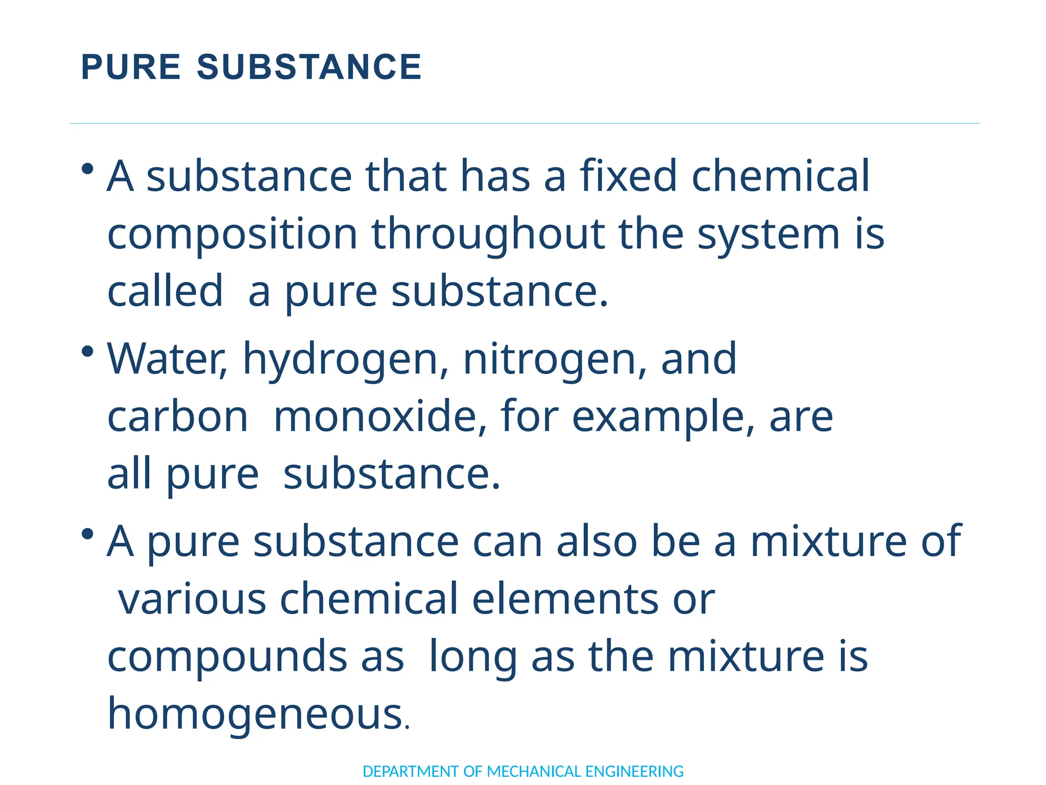 PURE SUBSTANCE
DEPARTMENT OF MECHANICAL ENGINEERING
• A substance that has a fixed chemical
composition throughout the system is
called a pure substance.
• Water, hydrogen, nitrogen, and
carbon monoxide, for example, are
all pure substance.
• A pure substance can also be a mixture of
various chemical elements or
compounds as long as the mixture is
homogeneous.
 
