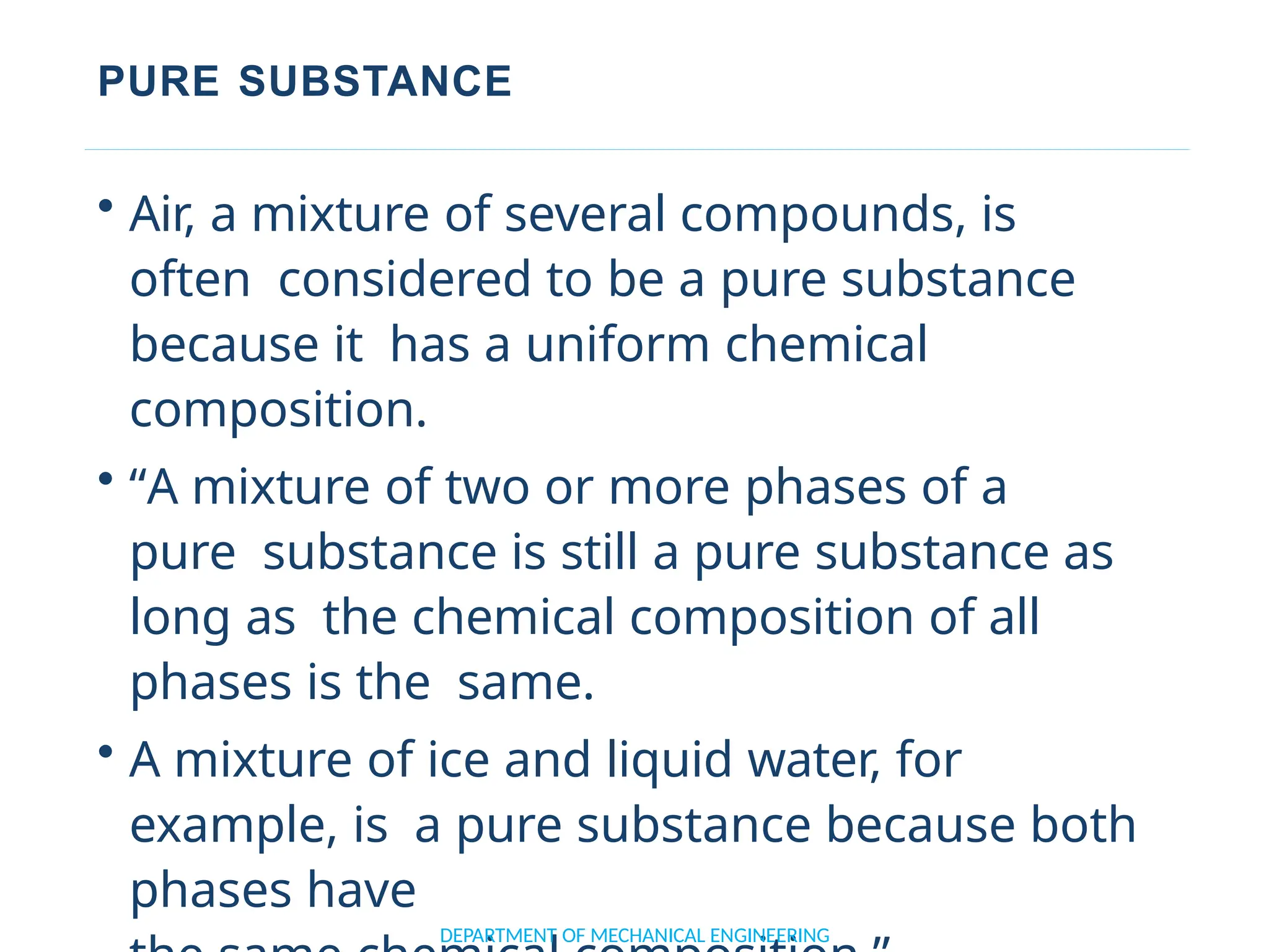PURE SUBSTANCE
• Air, a mixture of several compounds, is
often considered to be a pure substance
because it has a uniform chemical
composition.
• “A mixture of two or more phases of a
pure substance is still a pure substance as
long as the chemical composition of all
phases is the same.
• A mixture of ice and liquid water, for
example, is a pure substance because both
phases have
DEPARTMENT OF MECHANICAL ENGINEERING
 