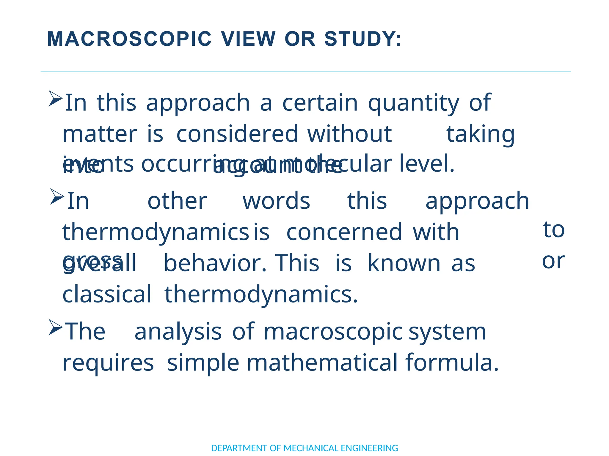MACROSCOPIC VIEW OR STUDY:
In this approach a certain quantity of
matter is considered without taking
into account the
DEPARTMENT OF MECHANICAL ENGINEERING
thermodynamicsis concerned with
gross
events occurring at molecular level.
In other words this approach
to
or
overall behavior. This is known as
classical thermodynamics.
The analysis of macroscopic system
requires simple mathematical formula.
 