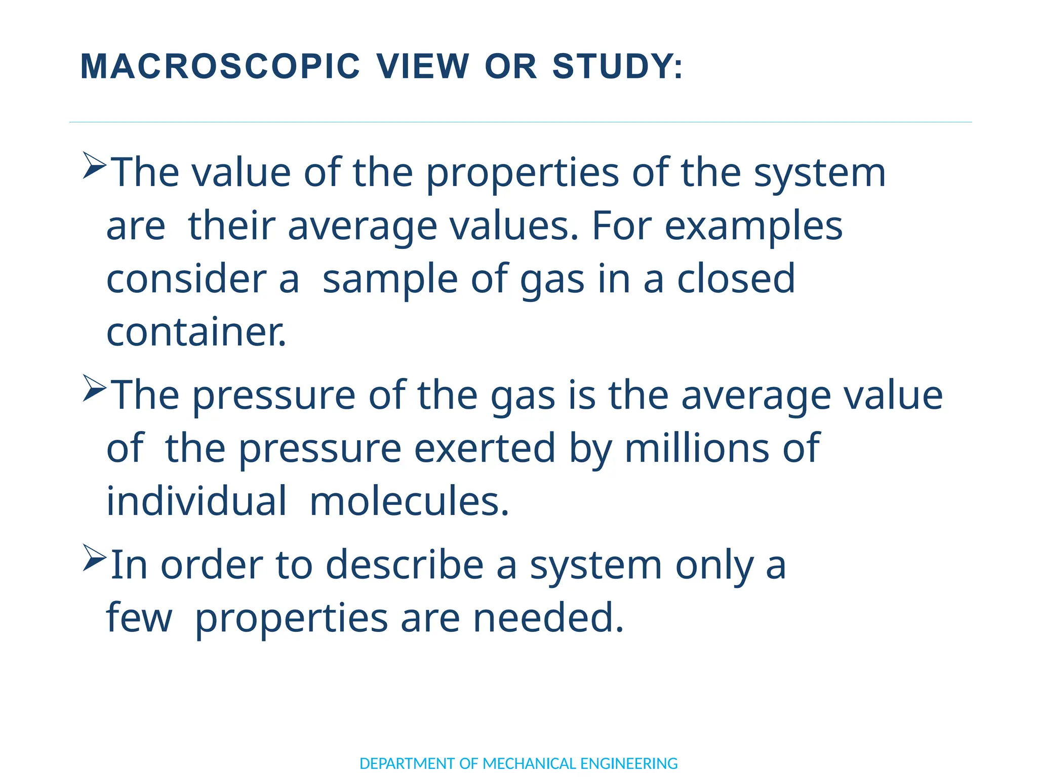 MACROSCOPIC VIEW OR STUDY:
DEPARTMENT OF MECHANICAL ENGINEERING
The value of the properties of the system
are their average values. For examples
consider a sample of gas in a closed
container.
The pressure of the gas is the average value
of the pressure exerted by millions of
individual molecules.
In order to describe a system only a
few properties are needed.
 