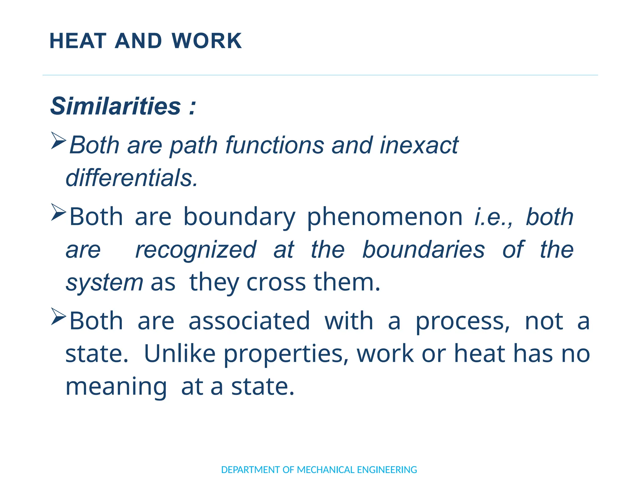HEAT AND WORK
DEPARTMENT OF MECHANICAL ENGINEERING
Similarities :
Both are path functions and inexact
differentials.
Both are boundary phenomenon i.e., both
are recognized at the boundaries of the
system as they cross them.
Both are associated with a process, not a
state. Unlike properties, work or heat has no
meaning at a state.
 