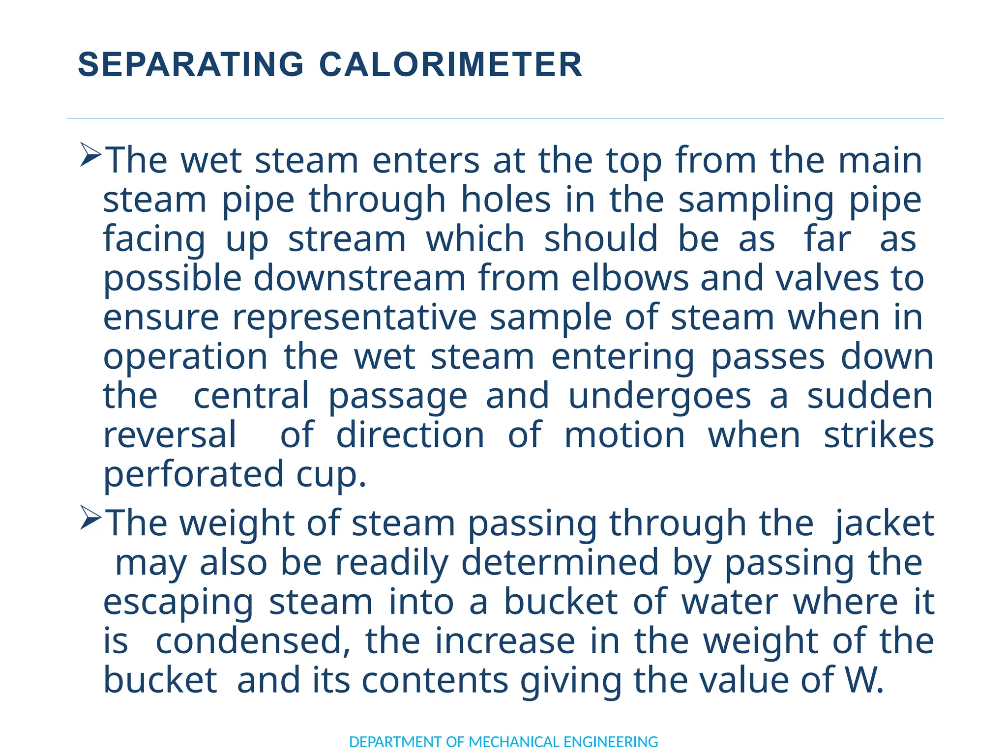 SEPARATING CALORIMETER
DEPARTMENT OF MECHANICAL ENGINEERING
The wet steam enters at the top from the main
steam pipe through holes in the sampling pipe
facing up stream which should be as far as
possible downstream from elbows and valves to
ensure representative sample of steam when in
operation the wet steam entering passes down
the central passage and undergoes a sudden
reversal of direction of motion when strikes
perforated cup.
The weight of steam passing through the jacket
may also be readily determined by passing the
escaping steam into a bucket of water where it
is condensed, the increase in the weight of the
bucket and its contents giving the value of W.
 
