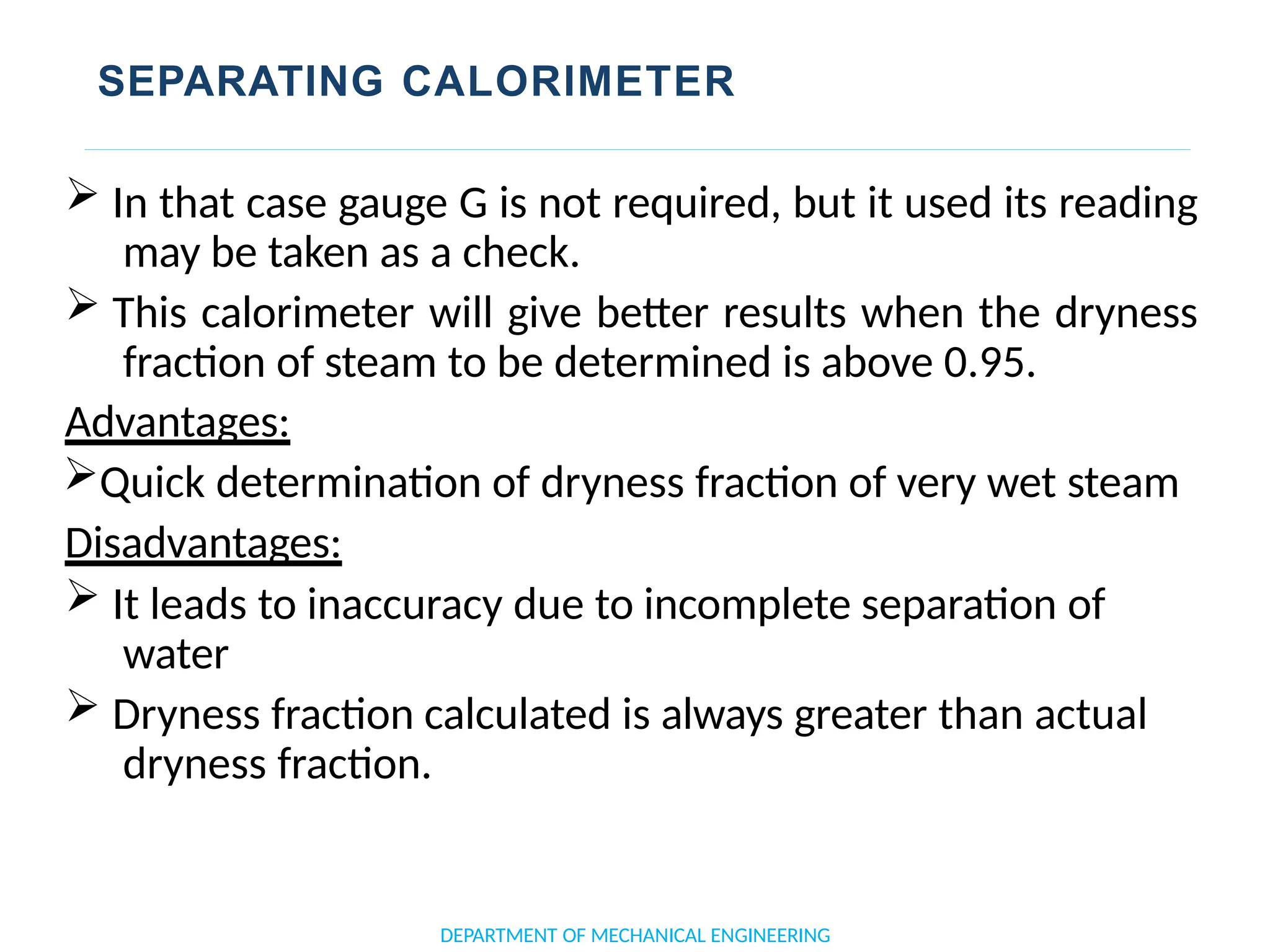 SEPARATING CALORIMETER
DEPARTMENT OF MECHANICAL ENGINEERING
 In that case gauge G is not required, but it used its reading
may be taken as a check.
 This calorimeter will give better results when the dryness
fraction of steam to be determined is above 0.95.
Advantages:
Quick determination of dryness fraction of very wet steam
Disadvantages:
 It leads to inaccuracy due to incomplete separation of
water
 Dryness fraction calculated is always greater than actual
dryness fraction.
 