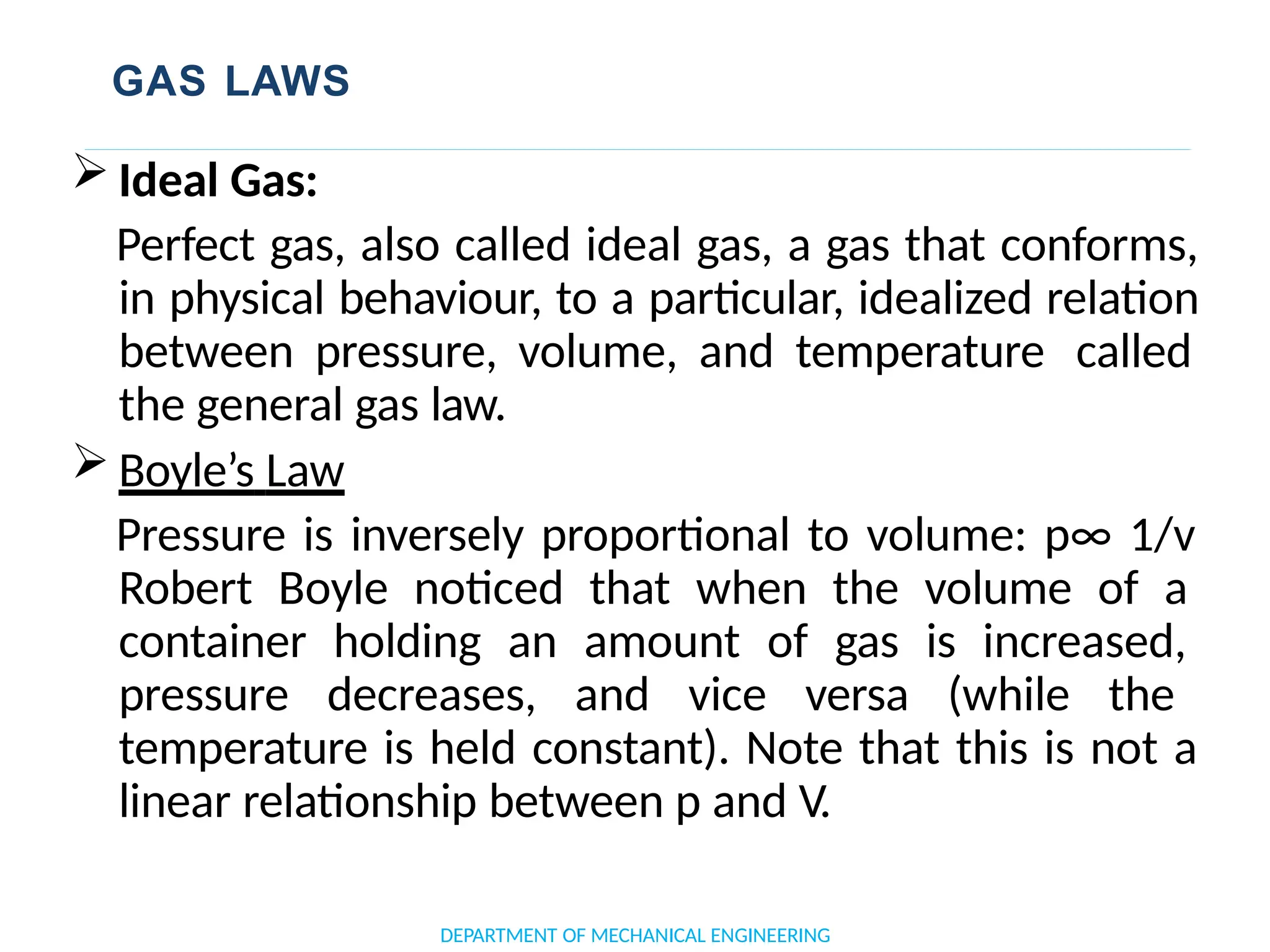 GAS LAWS
 Ideal Gas:
Perfect gas, also called ideal gas, a gas that conforms,
in physical behaviour, to a particular, idealized relation
between pressure, volume, and temperature called
the general gas law.
 Boyle’s Law
Pressure is inversely proportional to volume: p∞ 1/v
Robert Boyle noticed that when the volume of a
container holding an amount of gas is increased,
pressure decreases, and vice versa (while the
temperature is held constant). Note that this is not a
linear relationship between p and V.
DEPARTMENT OF MECHANICAL ENGINEERING
 