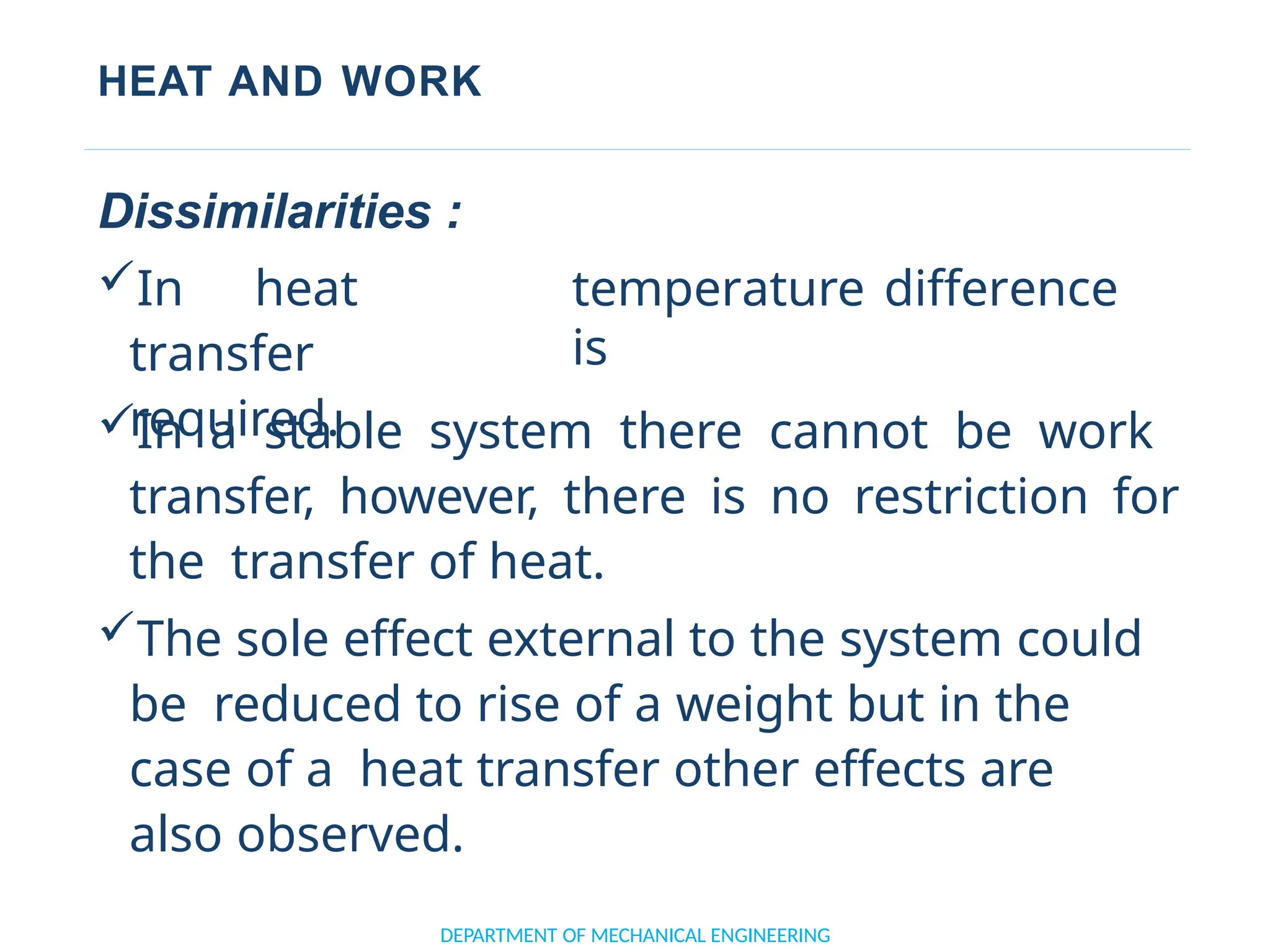 HEAT AND WORK
DEPARTMENT OF MECHANICAL ENGINEERING
Dissimilarities :
In heat
transfer
required.
temperature difference
is
In a stable system there cannot be work
transfer, however, there is no restriction for
the transfer of heat.
The sole effect external to the system could
be reduced to rise of a weight but in the
case of a heat transfer other effects are
also observed.
 