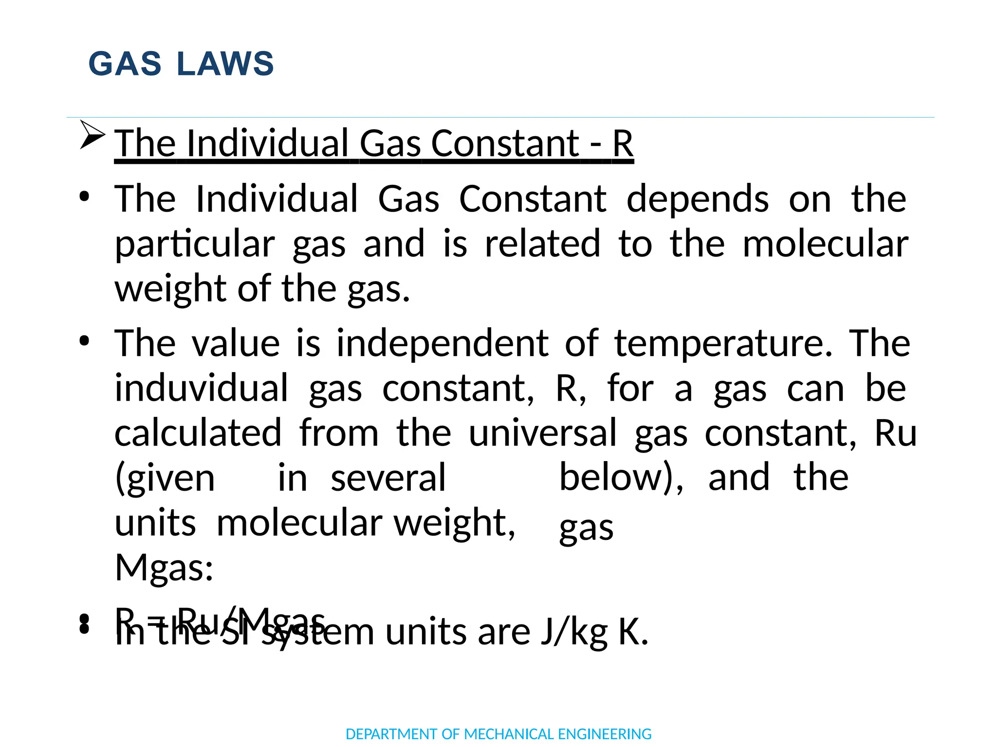 GAS LAWS
DEPARTMENT OF MECHANICAL ENGINEERING
The Individual Gas Constant - R
• The Individual Gas Constant depends on the
particular gas and is related to the molecular
weight of the gas.
• The value is independent of temperature. The
induvidual gas constant, R, for a gas can be
calculated from the universal gas constant, Ru
below), and the
gas
(given in several
units molecular weight,
Mgas:
• R = Ru/Mgas
• In the SI system units are J/kg K.
 