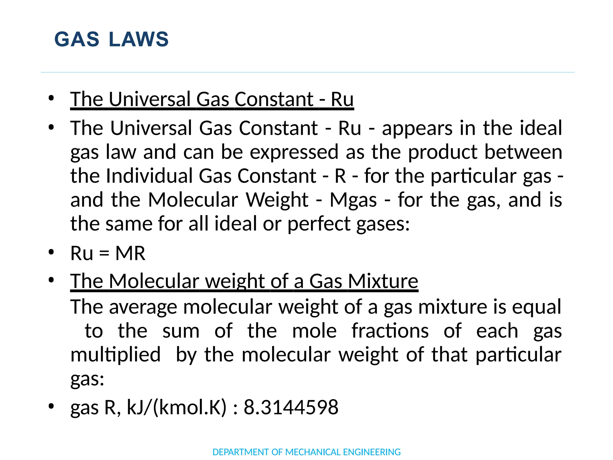 GAS LAWS
• The Universal Gas Constant - Ru
• The Universal Gas Constant - Ru - appears in the ideal
gas law and can be expressed as the product between
the Individual Gas Constant - R - for the particular gas -
and the Molecular Weight - Mgas - for the gas, and is
the same for all ideal or perfect gases:
• Ru = MR
• The Molecular weight of a Gas Mixture
The average molecular weight of a gas mixture is equal
to the sum of the mole fractions of each gas
multiplied by the molecular weight of that particular
gas:
• gas R, kJ/(kmol.K) : 8.3144598
DEPARTMENT OF MECHANICAL ENGINEERING
 