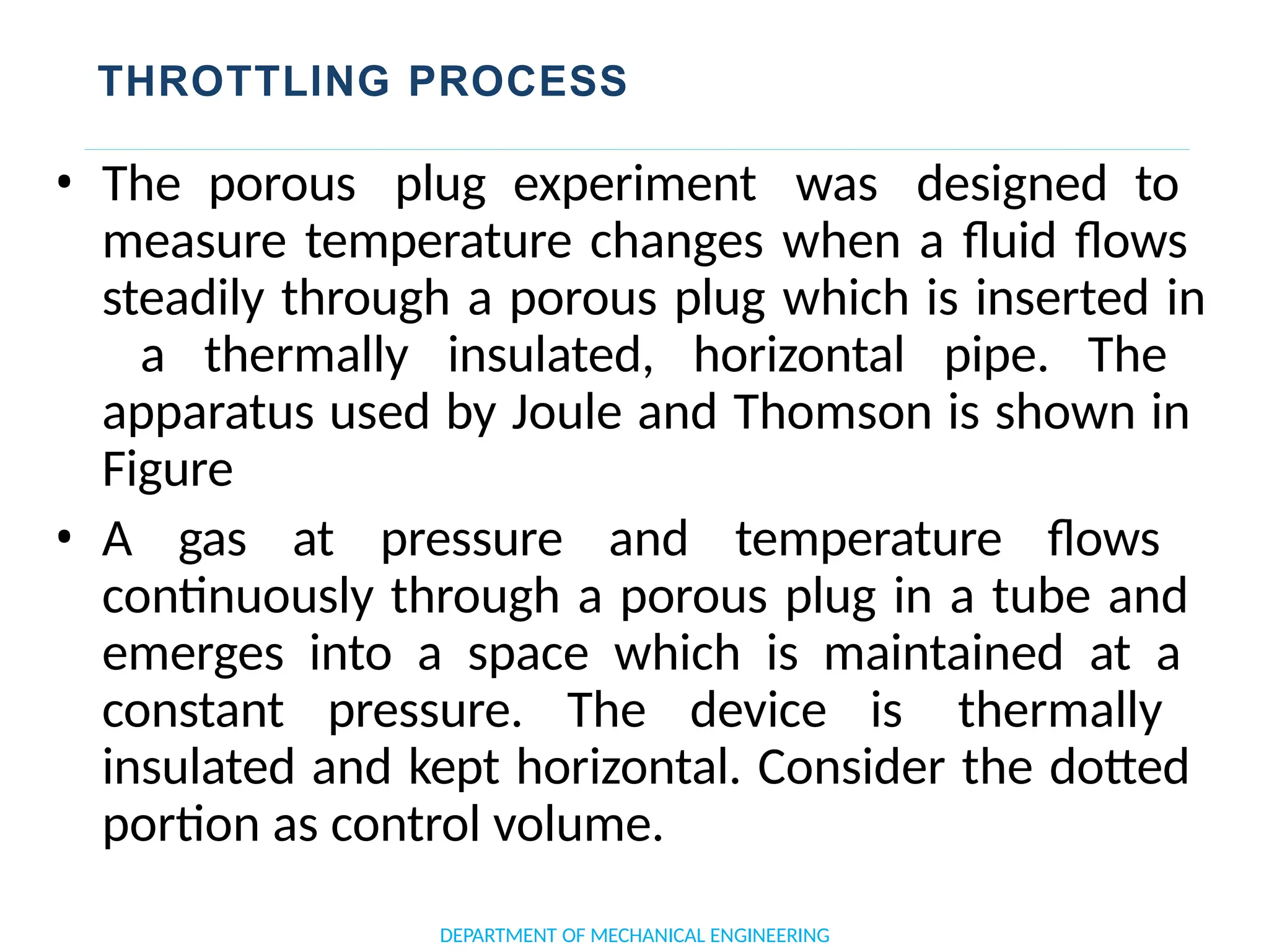 THROTTLING PROCESS
• The porous plug experiment was designed to
measure temperature changes when a fluid flows
steadily through a porous plug which is inserted in
a thermally insulated, horizontal pipe. The
apparatus used by Joule and Thomson is shown in
Figure
• A gas at pressure and temperature flows
continuously through a porous plug in a tube and
emerges into a space which is maintained at a
constant pressure. The device is thermally
insulated and kept horizontal. Consider the dotted
portion as control volume.
DEPARTMENT OF MECHANICAL ENGINEERING
 