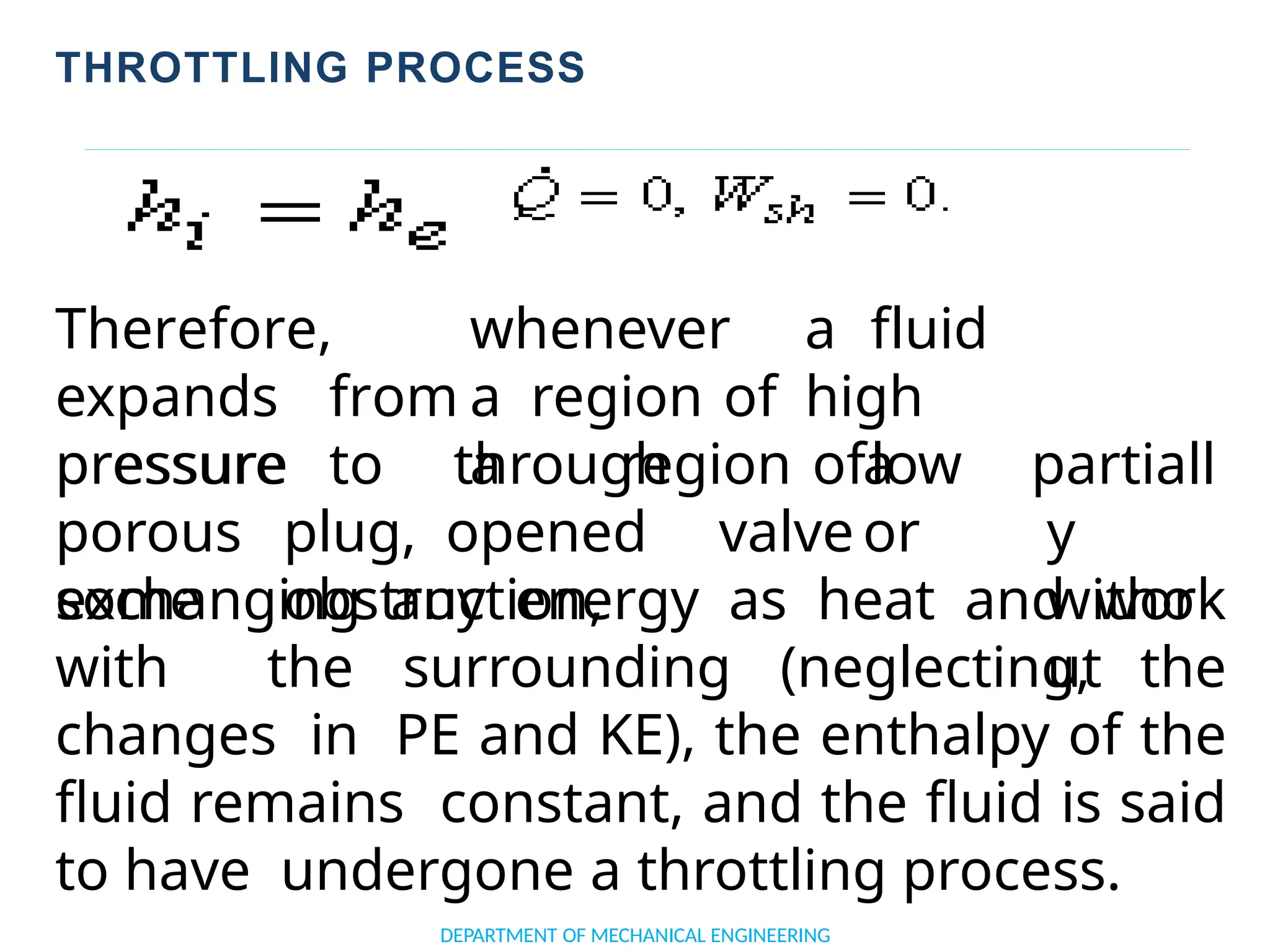 THROTTLING PROCESS
Therefore, whenever a fluid
expands from a region of high
pressure to a region oflow
DEPARTMENT OF MECHANICAL ENGINEERING
pressure through a
porous plug, opened valve or
some obstruction,
partiall
y
witho
ut
exchanging any energy as heat and work
with the surrounding (neglecting, the
changes in PE and KE), the enthalpy of the
fluid remains constant, and the fluid is said
to have undergone a throttling process.
 