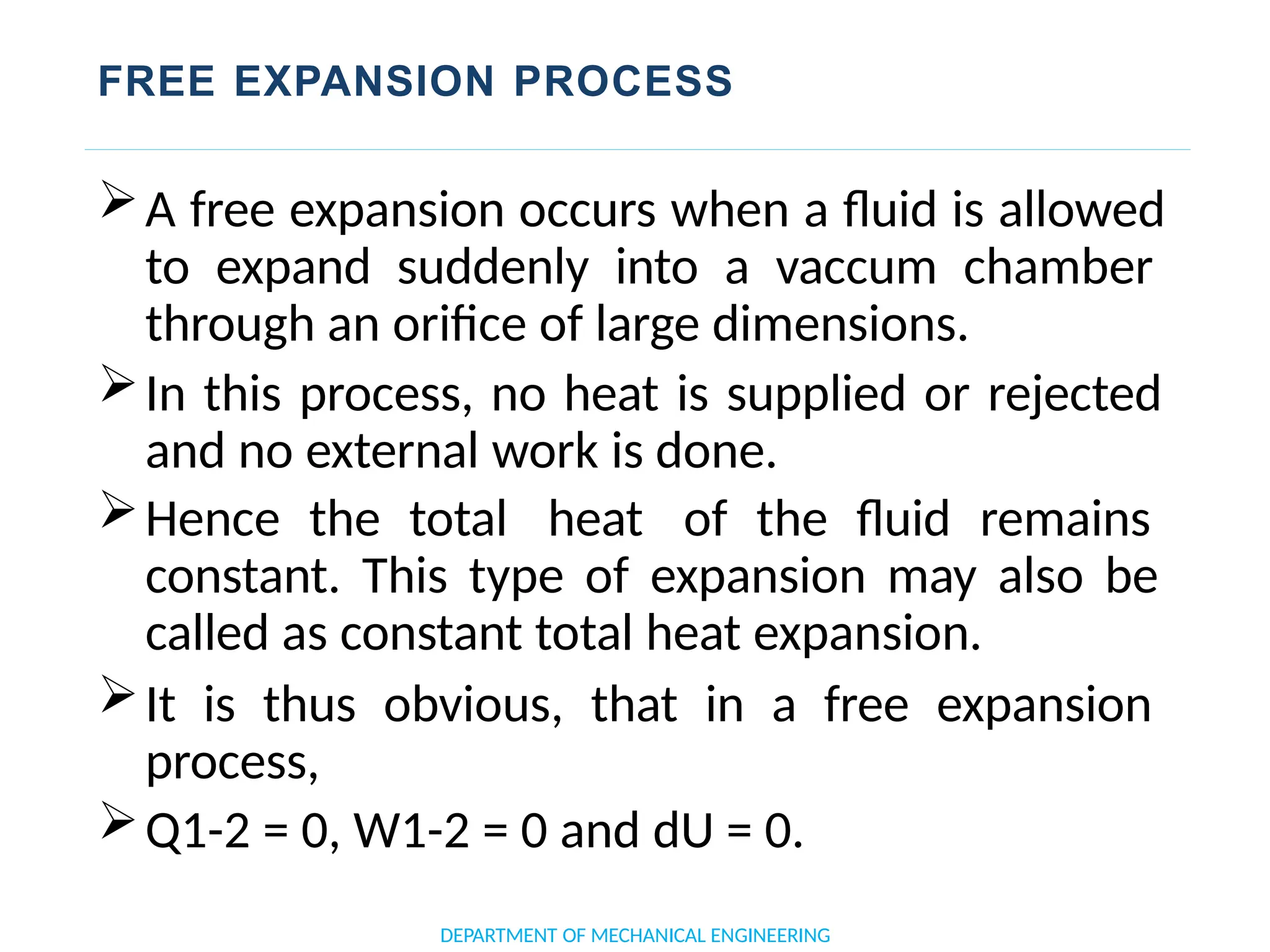 FREE EXPANSION PROCESS
A free expansion occurs when a fluid is allowed
to expand suddenly into a vaccum chamber
through an orifice of large dimensions.
In this process, no heat is supplied or rejected
and no external work is done.
Hence the total heat of the fluid remains
constant. This type of expansion may also be
called as constant total heat expansion.
It is thus obvious, that in a free expansion
process,
Q1-2 = 0, W1-2 = 0 and dU = 0.
DEPARTMENT OF MECHANICAL ENGINEERING
 