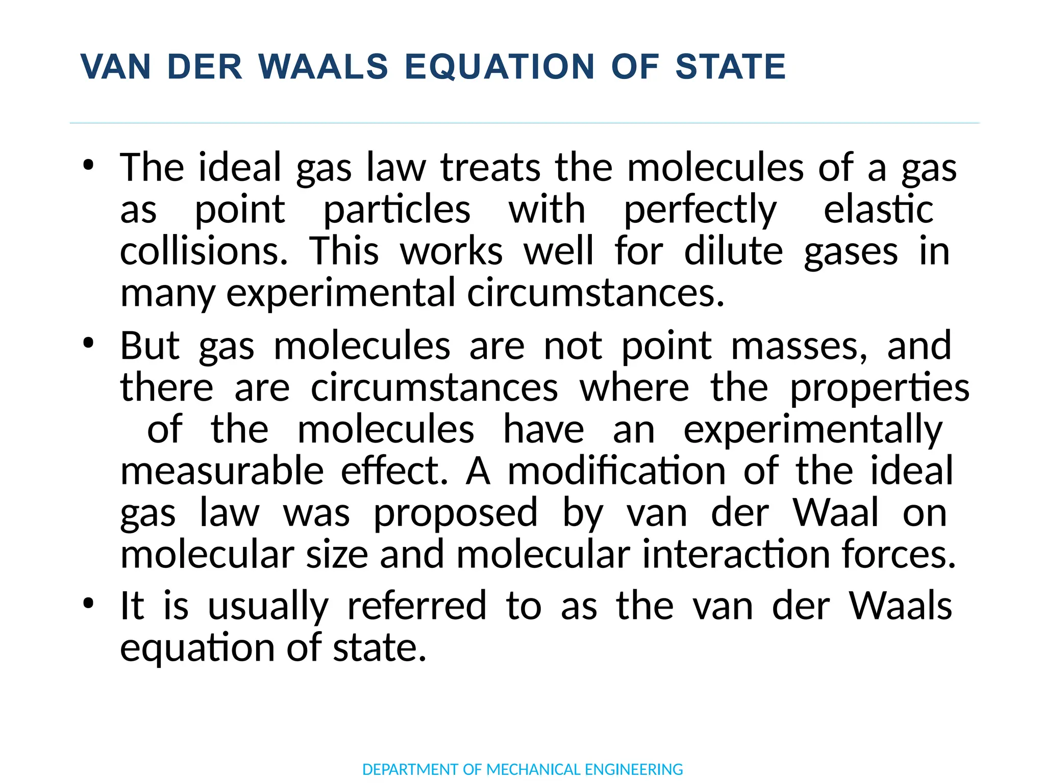 VAN DER WAALS EQUATION OF STATE
• The ideal gas law treats the molecules of a gas
as point particles with perfectly elastic
collisions. This works well for dilute gases in
many experimental circumstances.
• But gas molecules are not point masses, and
there are circumstances where the properties
of the molecules have an experimentally
measurable effect. A modification of the ideal
gas law was proposed by van der Waal on
molecular size and molecular interaction forces.
• It is usually referred to as the van der Waals
equation of state.
DEPARTMENT OF MECHANICAL ENGINEERING
 