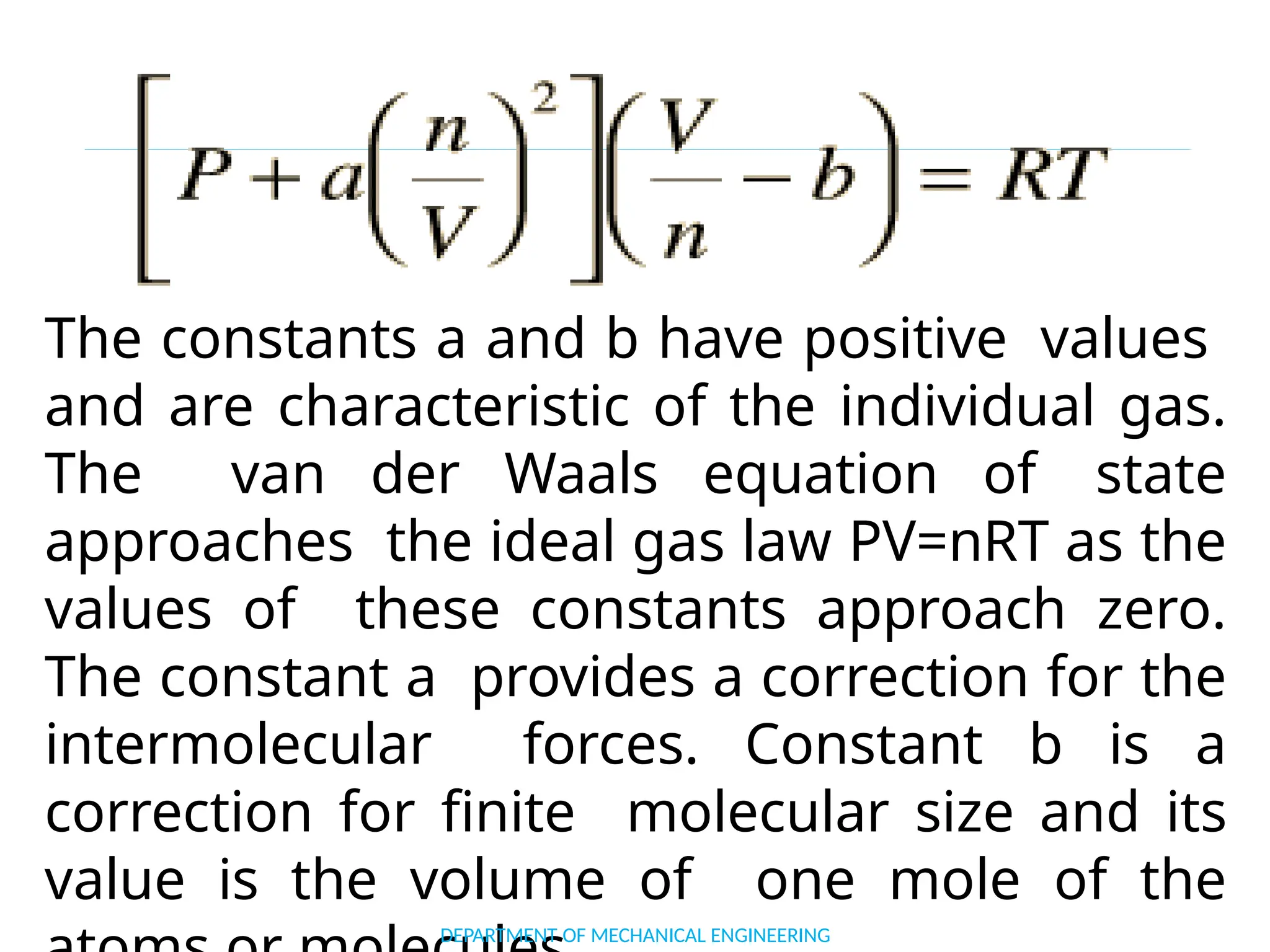 The constants a and b have positive values
and are characteristic of the individual gas.
The van der Waals equation of state
approaches the ideal gas law PV=nRT as the
values of these constants approach zero.
The constant a provides a correction for the
intermolecular forces. Constant b is a
correction for finite molecular size and its
value is the volume of one mole of the
DEPARTMENT OF MECHANICAL ENGINEERING
 