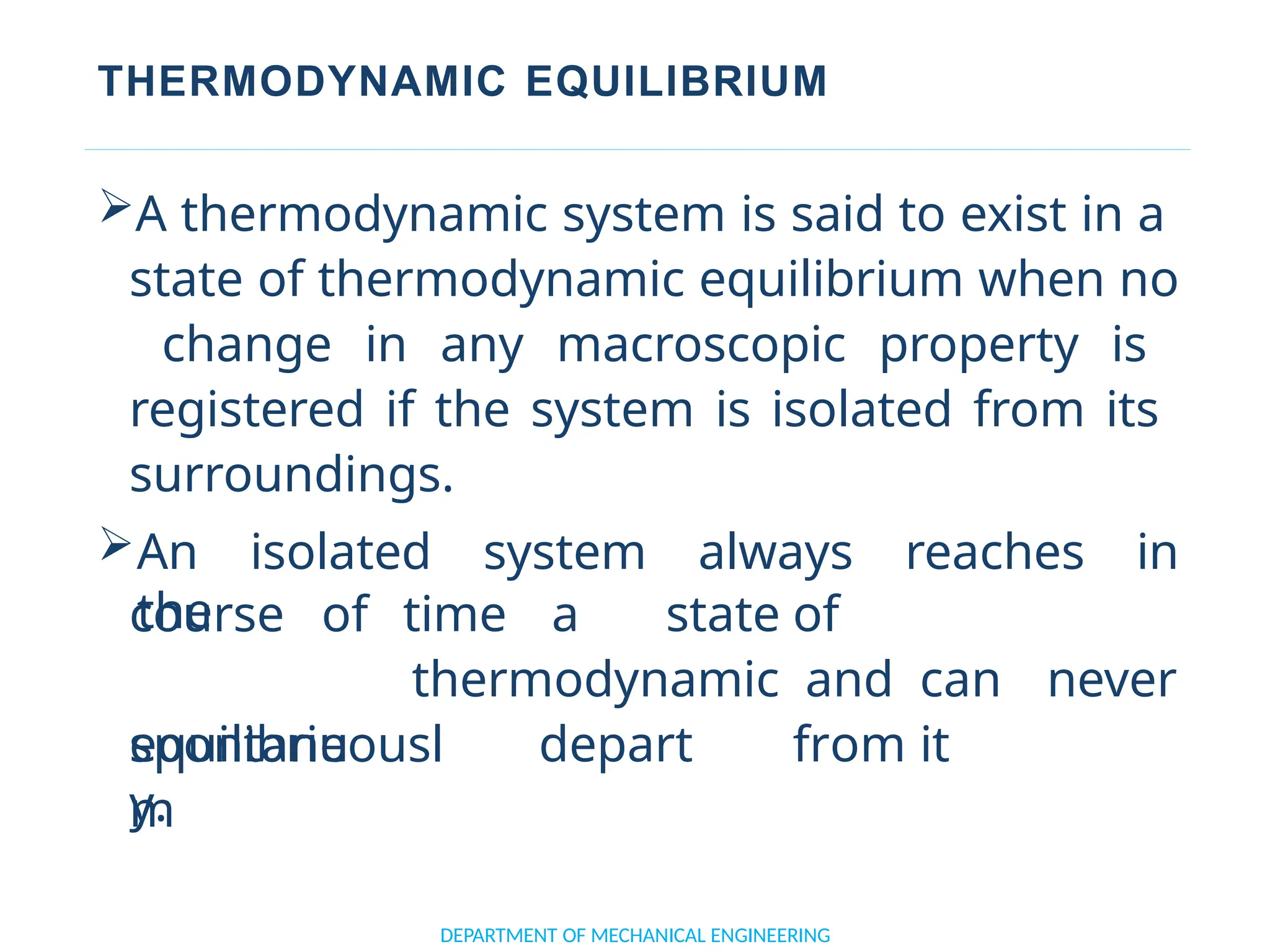 THERMODYNAMIC EQUILIBRIUM
A thermodynamic system is said to exist in a
state of thermodynamic equilibrium when no
change in any macroscopic property is
registered if the system is isolated from its
surroundings.
An isolated system always reaches in
the
DEPARTMENT OF MECHANICAL ENGINEERING
course of
equilibriu
m
time a state of
thermodynamic and can never
depart from it
spontaneousl
y.
 