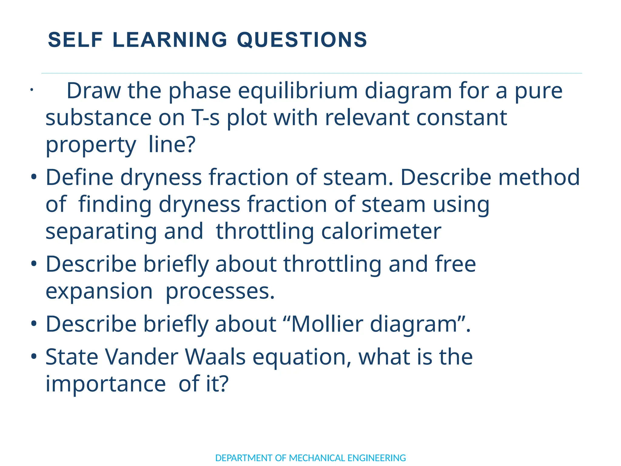 SELF LEARNING QUESTIONS
DEPARTMENT OF MECHANICAL ENGINEERING
• Draw the phase equilibrium diagram for a pure
substance on T-s plot with relevant constant
property line?
• Define dryness fraction of steam. Describe method
of finding dryness fraction of steam using
separating and throttling calorimeter
• Describe briefly about throttling and free
expansion processes.
• Describe briefly about “Mollier diagram”.
• State Vander Waals equation, what is the
importance of it?
 