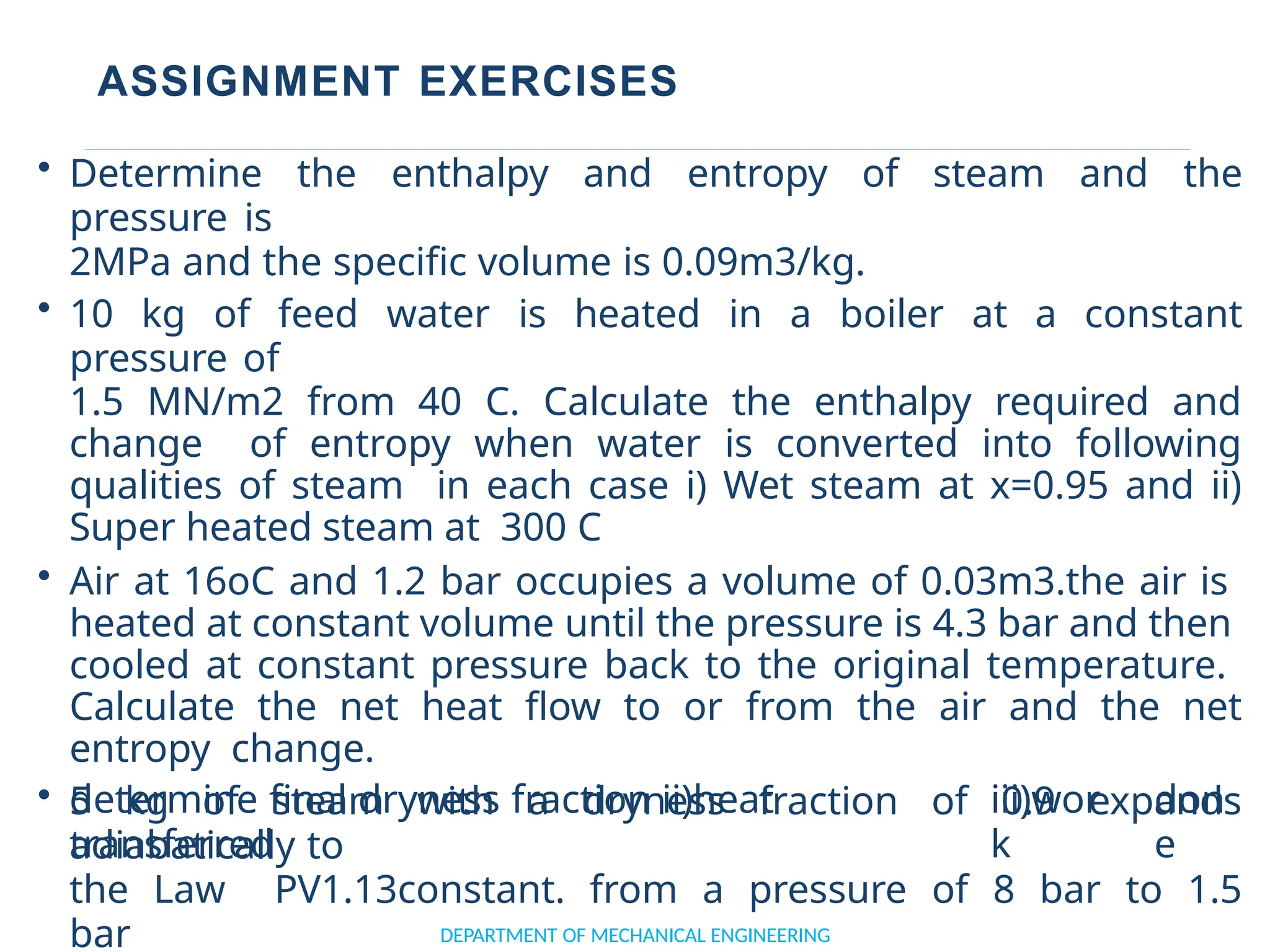 ASSIGNMENT EXERCISES
determine final dryness fraction ii)heat
transferred
iii)wor
k
don
e
DEPARTMENT OF MECHANICAL ENGINEERING
• Determine the enthalpy and entropy of steam and the
pressure is
2MPa and the specific volume is 0.09m3/kg.
• 10 kg of feed water is heated in a boiler at a constant
pressure of
1.5 MN/m2 from 40 C. Calculate the enthalpy required and
change of entropy when water is converted into following
qualities of steam in each case i) Wet steam at x=0.95 and ii)
Super heated steam at 300 C
• Air at 16oC and 1.2 bar occupies a volume of 0.03m3.the air is
heated at constant volume until the pressure is 4.3 bar and then
cooled at constant pressure back to the original temperature.
Calculate the net heat flow to or from the air and the net
entropy change.
• 5 kg of steam with a dryness fraction of 0.9 expands
adiabatically to
the Law PV1.13constant. from a pressure of 8 bar to 1.5
bar
 