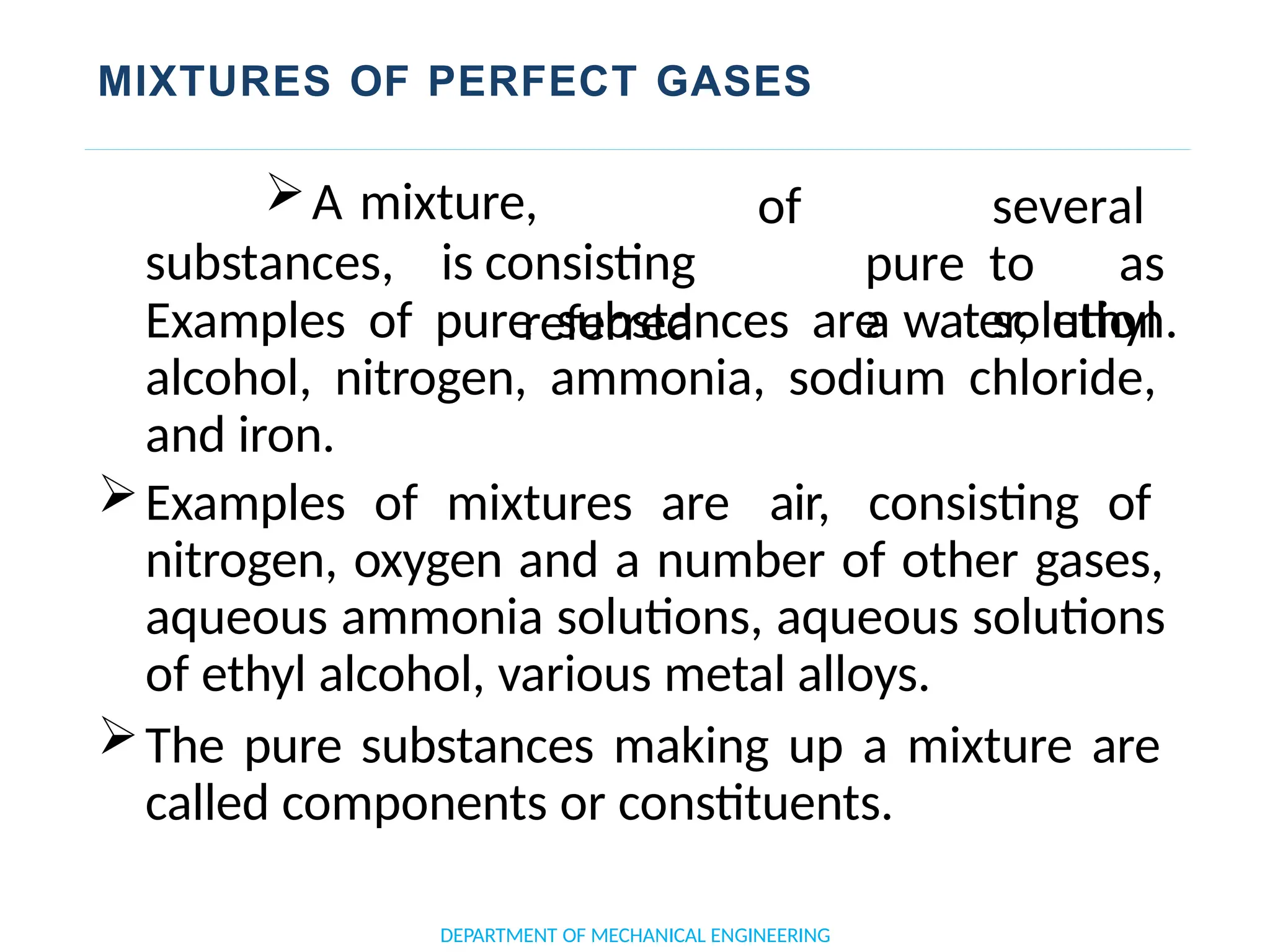 MIXTURES OF PERFECT GASES
DEPARTMENT OF MECHANICAL ENGINEERING
substances, is
A mixture,
consisting
referred
of several
pure to as
a solution.
Examples of pure substances are water, ethyl
alcohol, nitrogen, ammonia, sodium chloride,
and iron.
Examples of mixtures are air, consisting of
nitrogen, oxygen and a number of other gases,
aqueous ammonia solutions, aqueous solutions
of ethyl alcohol, various metal alloys.
The pure substances making up a mixture are
called components or constituents.
 