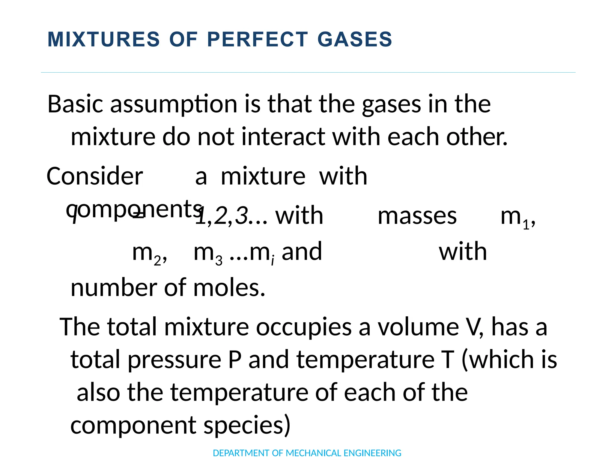 MIXTURES OF PERFECT GASES
DEPARTMENT OF MECHANICAL ENGINEERING
Basic assumption is that the gases in the
mixture do not interact with each other.
Consider a mixture with
components
l = 1,2,3... with masses m1,
m2, m3 ...mi and with
number of moles.
The total mixture occupies a volume V, has a
total pressure P and temperature T (which is
also the temperature of each of the
component species)
 