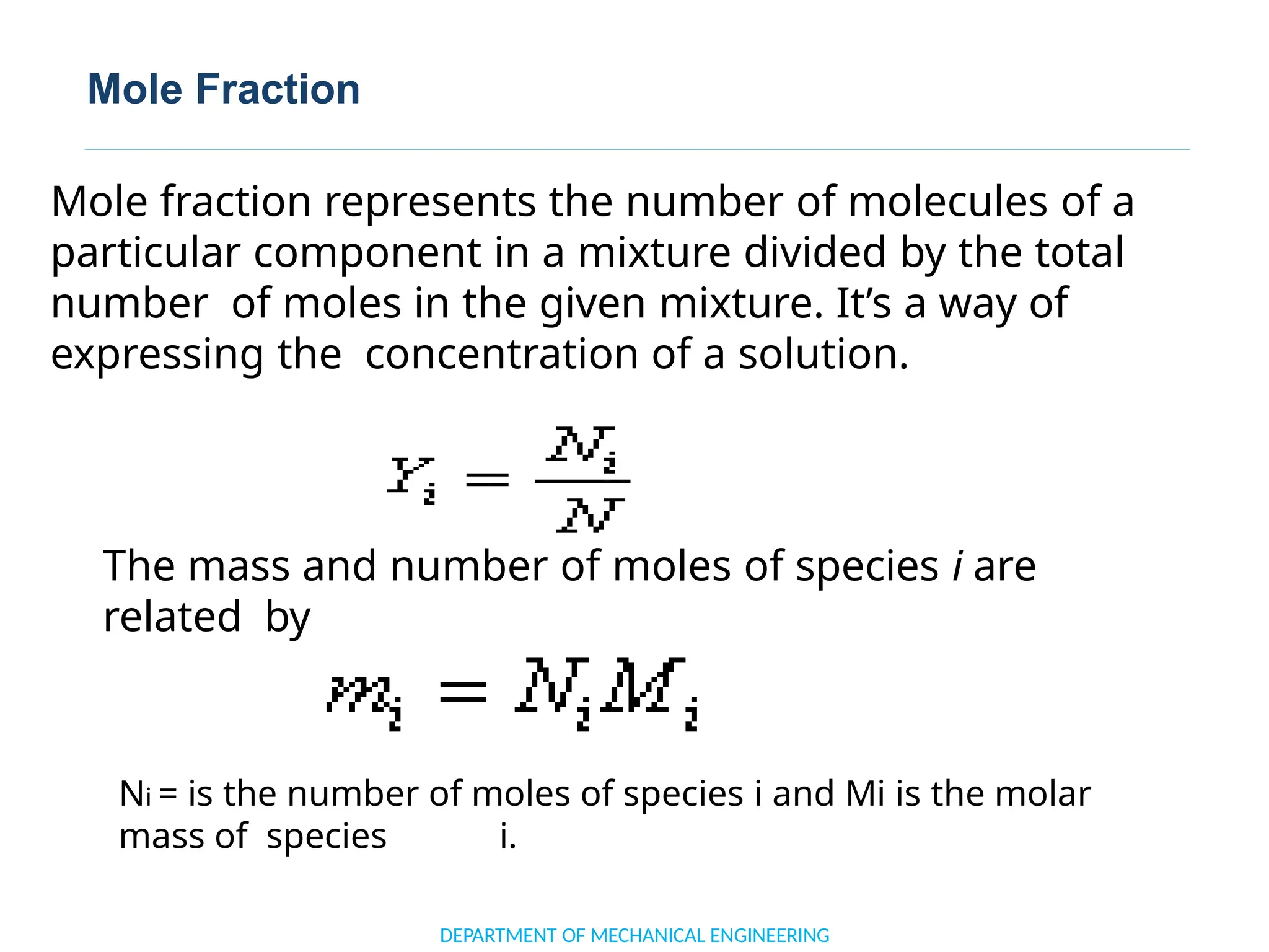Mole Fraction
The mass and number of moles of species i are
related by
Ni = is the number of moles of species i and Mi is the molar
mass of species i.
DEPARTMENT OF MECHANICAL ENGINEERING
Mole fraction represents the number of molecules of a
particular component in a mixture divided by the total
number of moles in the given mixture. It’s a way of
expressing the concentration of a solution.
 