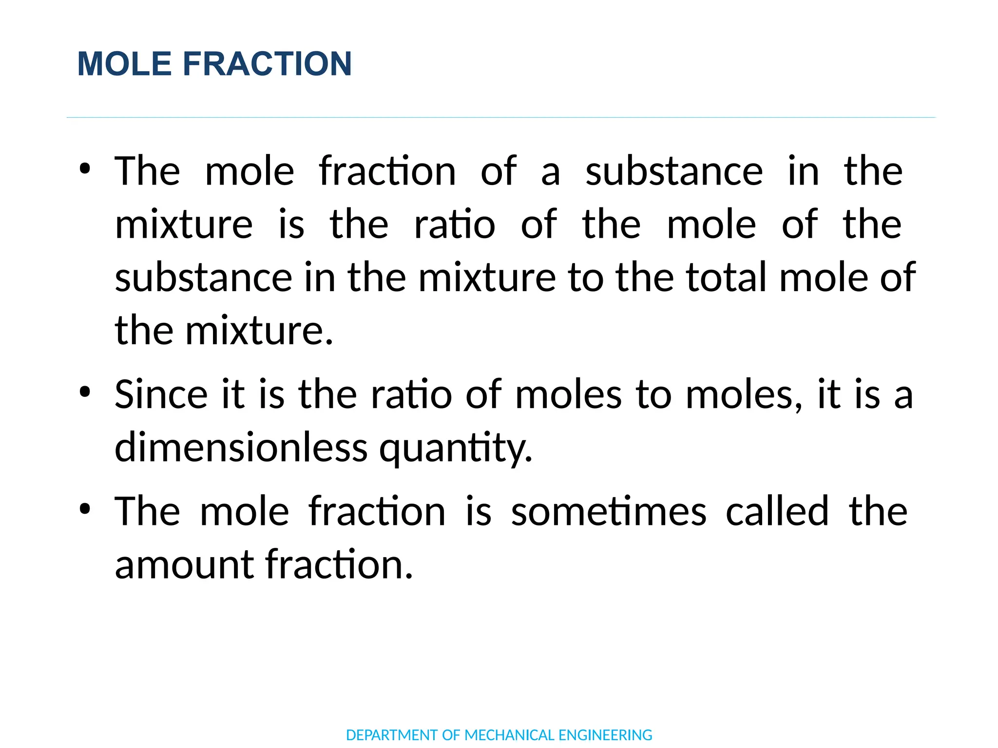 MOLE FRACTION
• The mole fraction of a substance in the
mixture is the ratio of the mole of the
substance in the mixture to the total mole of
the mixture.
• Since it is the ratio of moles to moles, it is a
dimensionless quantity.
• The mole fraction is sometimes called the
amount fraction.
DEPARTMENT OF MECHANICAL ENGINEERING
 