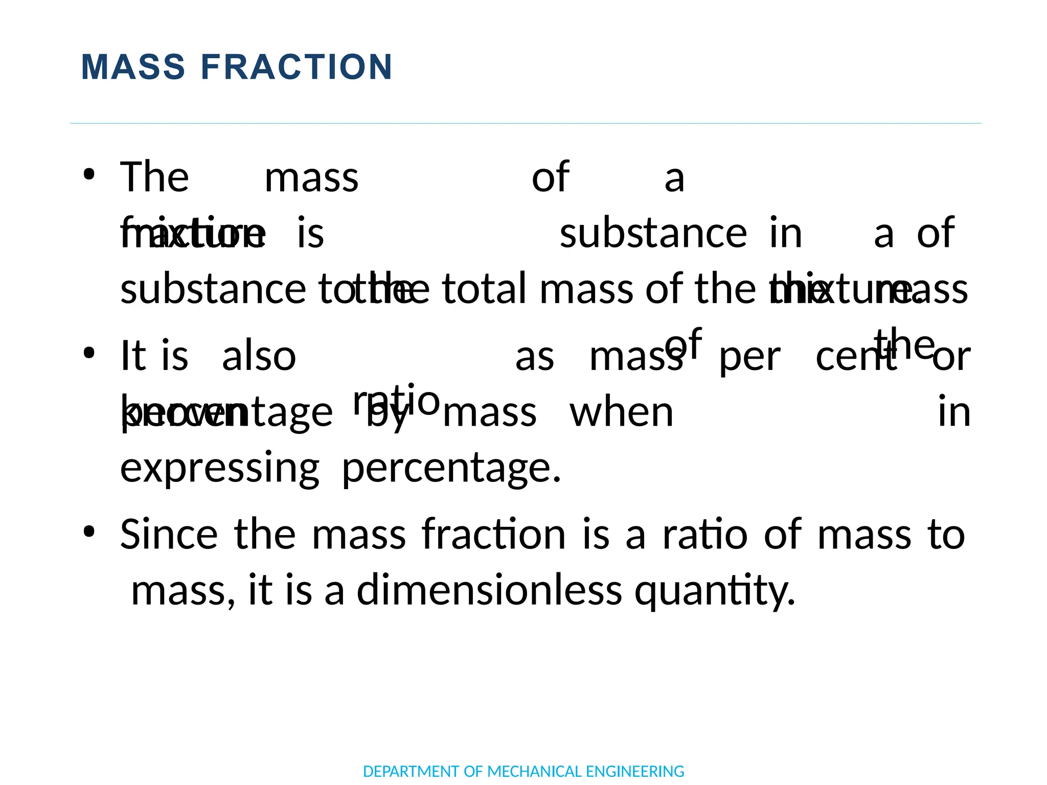 MASS FRACTION
DEPARTMENT OF MECHANICAL ENGINEERING
mixture is
• The mass
fraction
the
ratio
of a
substance in a of
the mass
of the
substance to the total mass of the mixture.
• It is also
known
as mass per cent or
in
percentage by mass when
expressing percentage.
• Since the mass fraction is a ratio of mass to
mass, it is a dimensionless quantity.
 