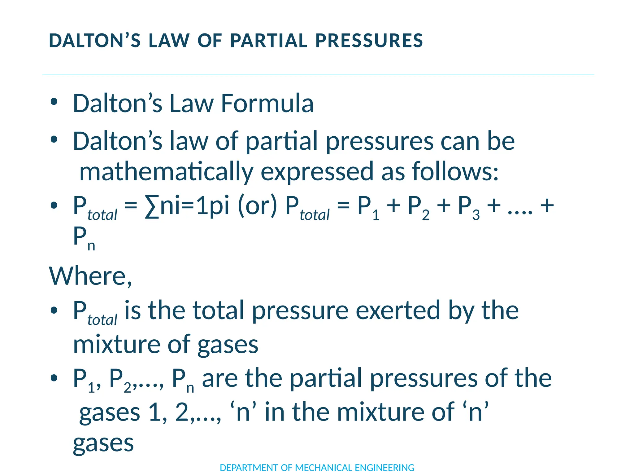 DALTON’S LAW OF PARTIAL PRESSURES
• Dalton’s Law Formula
• Dalton’s law of partial pressures can be
mathematically expressed as follows:
• Ptotal = ∑ni=1pi (or) Ptotal = P1 + P2 + P3 + …. +
Pn
Where,
• Ptotal is the total pressure exerted by the
mixture of gases
• P1, P2,…, Pn are the partial pressures of the
gases 1, 2,…, ‘n’ in the mixture of ‘n’
gases
DEPARTMENT OF MECHANICAL ENGINEERING
 