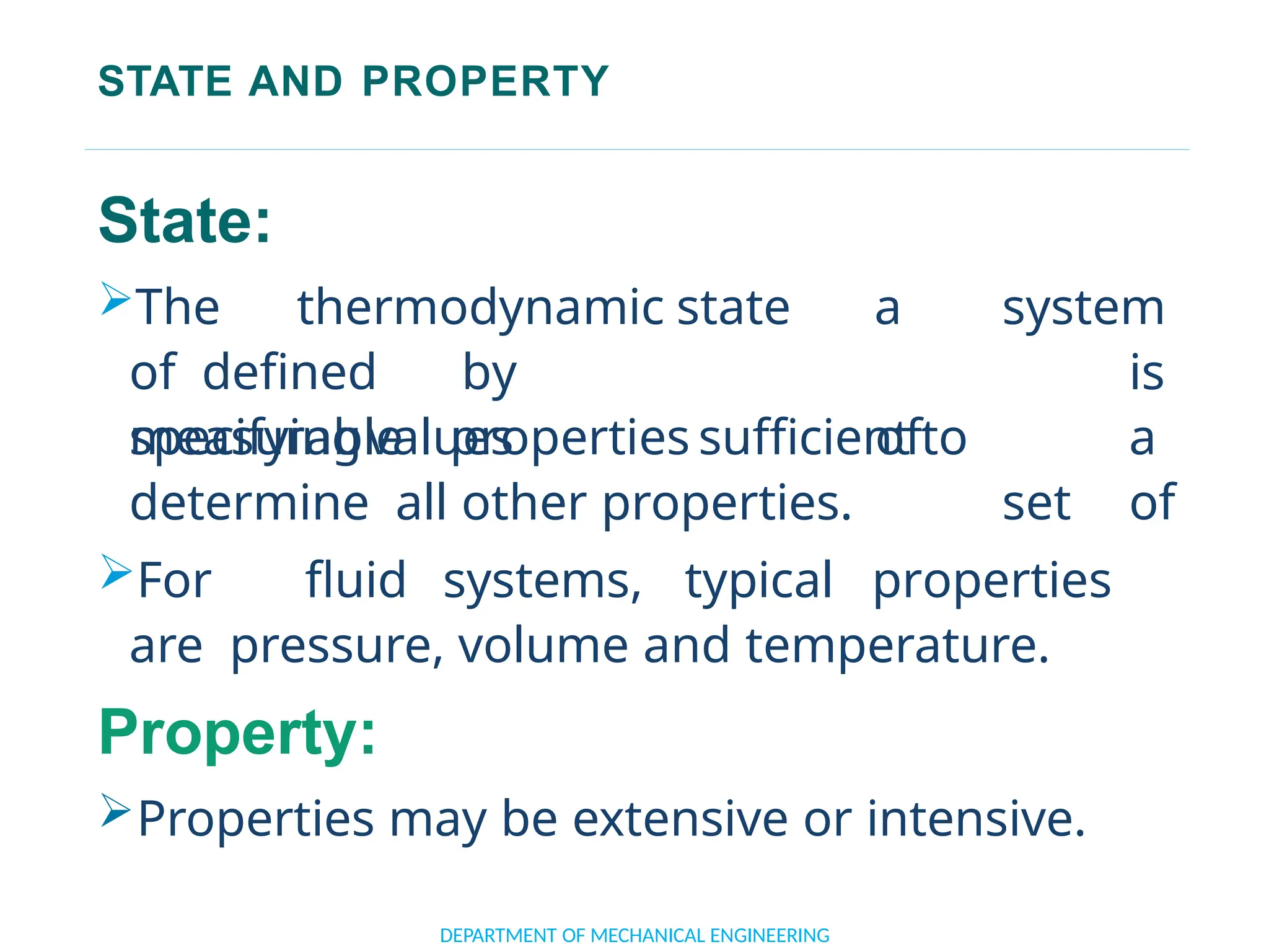STATE AND PROPERTY
DEPARTMENT OF MECHANICAL ENGINEERING
State:
The thermodynamic state
of defined by
specifyingvalues
a system
is
of a
set of
measurable properties sufficient to
determine all other properties.
For fluid systems, typical properties
are pressure, volume and temperature.
Property:
Properties may be extensive or intensive.
 