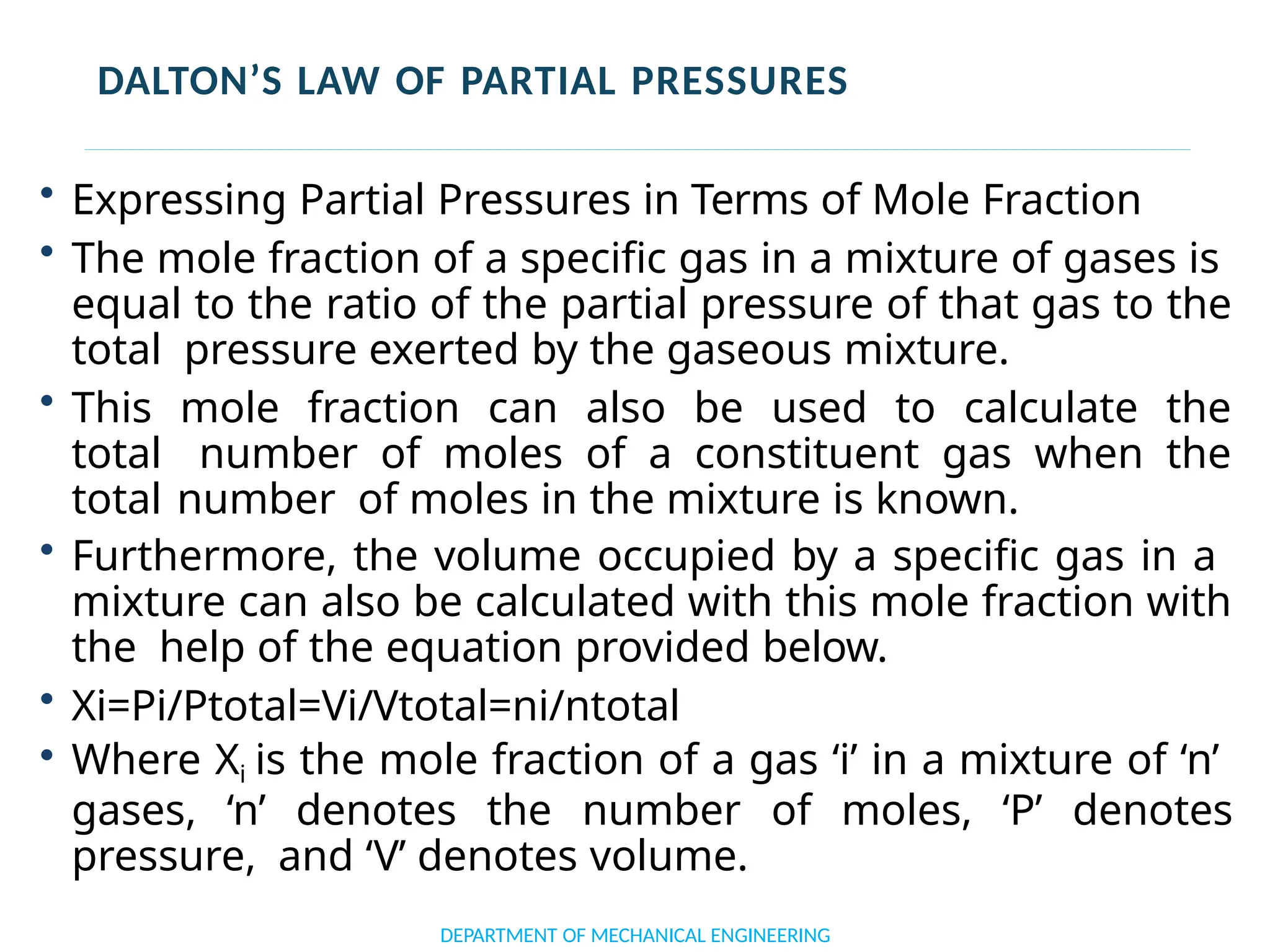 DALTON’S LAW OF PARTIAL PRESSURES
• Expressing Partial Pressures in Terms of Mole Fraction
• The mole fraction of a specific gas in a mixture of gases is
equal to the ratio of the partial pressure of that gas to the
total pressure exerted by the gaseous mixture.
• This mole fraction can also be used to calculate the
total number of moles of a constituent gas when the
total number of moles in the mixture is known.
• Furthermore, the volume occupied by a specific gas in a
mixture can also be calculated with this mole fraction with
the help of the equation provided below.
• Xi=Pi/Ptotal=Vi/Vtotal=ni/ntotal
• Where Xi is the mole fraction of a gas ‘i’ in a mixture of ‘n’
gases, ‘n’ denotes the number of moles, ‘P’ denotes
pressure, and ‘V’ denotes volume.
DEPARTMENT OF MECHANICAL ENGINEERING
 