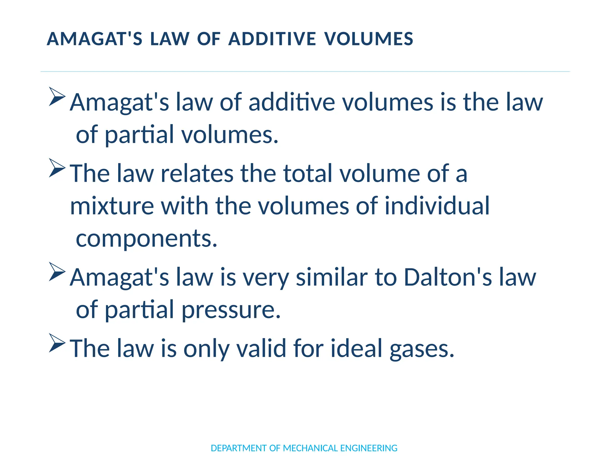 AMAGAT'S LAW OF ADDITIVE VOLUMES
Amagat's law of additive volumes is the law
of partial volumes.
The law relates the total volume of a
mixture with the volumes of individual
components.
Amagat's law is very similar to Dalton's law
of partial pressure.
The law is only valid for ideal gases.
DEPARTMENT OF MECHANICAL ENGINEERING
 
