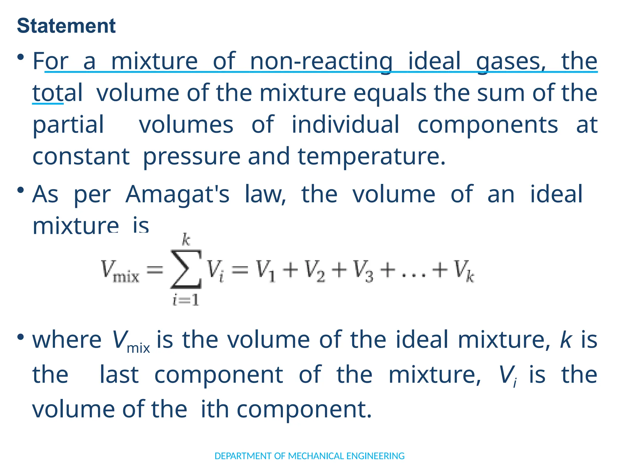 Statement
• For a mixture of non-reacting ideal gases, the
total volume of the mixture equals the sum of the
partial volumes of individual components at
constant pressure and temperature.
• As per Amagat's law, the volume of an ideal
mixture is
• where Vmix is the volume of the ideal mixture, k is
the last component of the mixture, Vi is the
volume of the ith component.
DEPARTMENT OF MECHANICAL ENGINEERING
 
