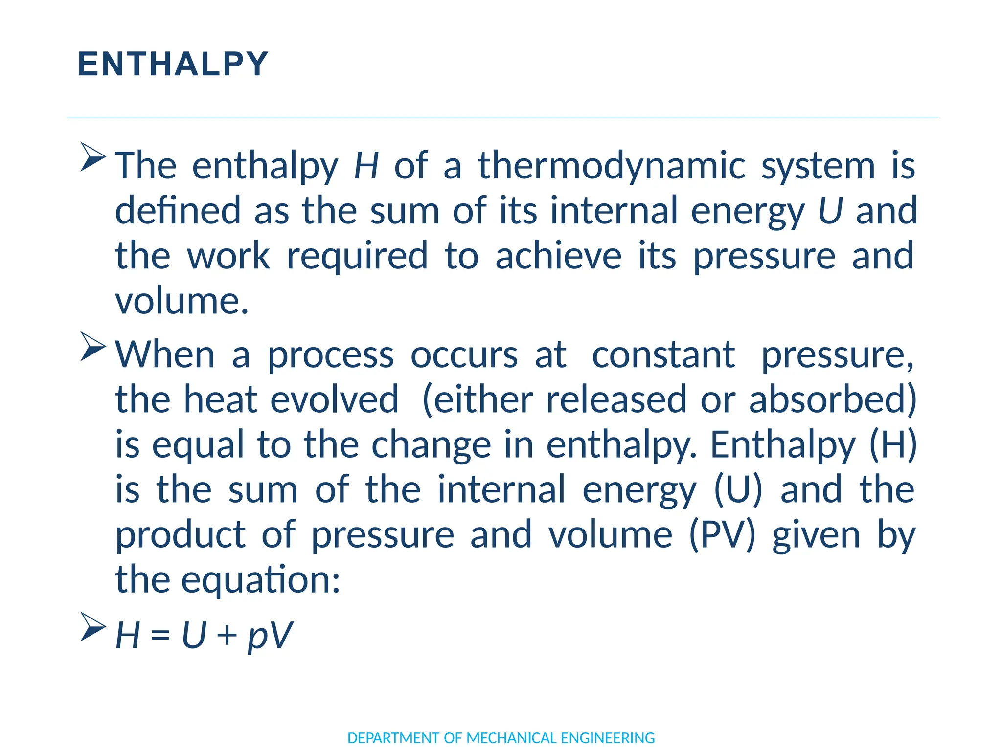 ENTHALPY
The enthalpy H of a thermodynamic system is
defined as the sum of its internal energy U and
the work required to achieve its pressure and
volume.
When a process occurs at constant pressure,
the heat evolved (either released or absorbed)
is equal to the change in enthalpy. Enthalpy (H)
is the sum of the internal energy (U) and the
product of pressure and volume (PV) given by
the equation:
H = U + pV
DEPARTMENT OF MECHANICAL ENGINEERING
 