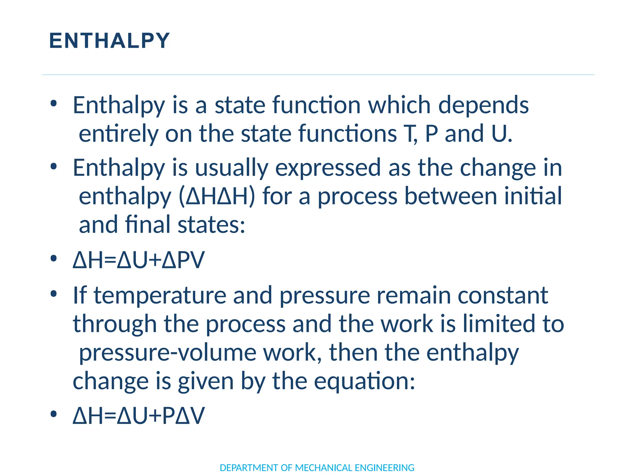 ENTHALPY
• Enthalpy is a state function which depends
entirely on the state functions T, P and U.
• Enthalpy is usually expressed as the change in
enthalpy (ΔHΔH) for a process between initial
and final states:
• ΔH=ΔU+ΔPV
• If temperature and pressure remain constant
through the process and the work is limited to
pressure-volume work, then the enthalpy
change is given by the equation:
• ΔH=ΔU+PΔV
DEPARTMENT OF MECHANICAL ENGINEERING
 