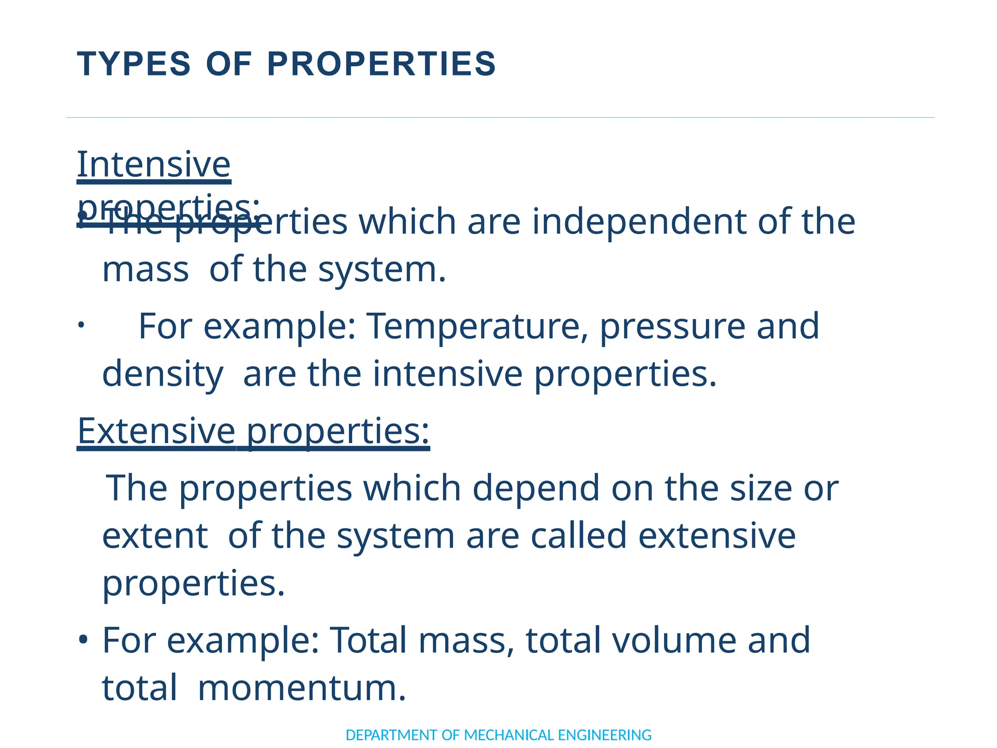 TYPES OF PROPERTIES
DEPARTMENT OF MECHANICAL ENGINEERING
Intensive
properties:
• The properties which are independent of the
mass of the system.
• For example: Temperature, pressure and
density are the intensive properties.
Extensive properties:
The properties which depend on the size or
extent of the system are called extensive
properties.
• For example: Total mass, total volume and
total momentum.
 