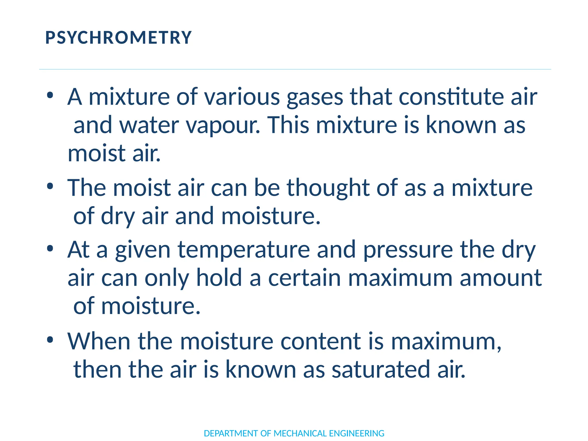 PSYCHROMETRY
DEPARTMENT OF MECHANICAL ENGINEERING
• A mixture of various gases that constitute air
and water vapour. This mixture is known as
moist air.
• The moist air can be thought of as a mixture
of dry air and moisture.
• At a given temperature and pressure the dry
air can only hold a certain maximum amount
of moisture.
• When the moisture content is maximum,
then the air is known as saturated air.
 