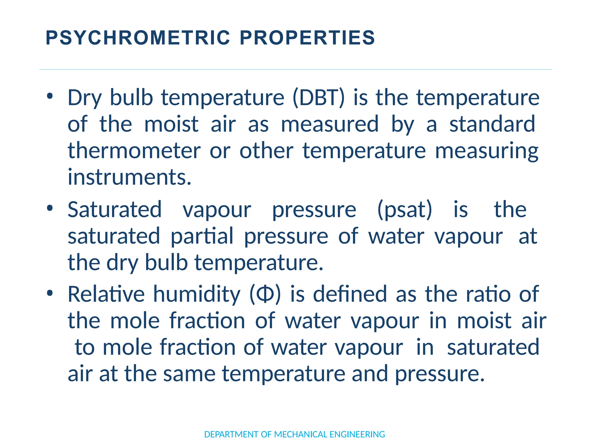 PSYCHROMETRIC PROPERTIES
• Dry bulb temperature (DBT) is the temperature
of the moist air as measured by a standard
thermometer or other temperature measuring
instruments.
• Saturated vapour pressure (psat) is the
saturated partial pressure of water vapour at
the dry bulb temperature.
• Relative humidity (Φ) is defined as the ratio of
the mole fraction of water vapour in moist air
to mole fraction of water vapour in saturated
air at the same temperature and pressure.
DEPARTMENT OF MECHANICAL ENGINEERING
 