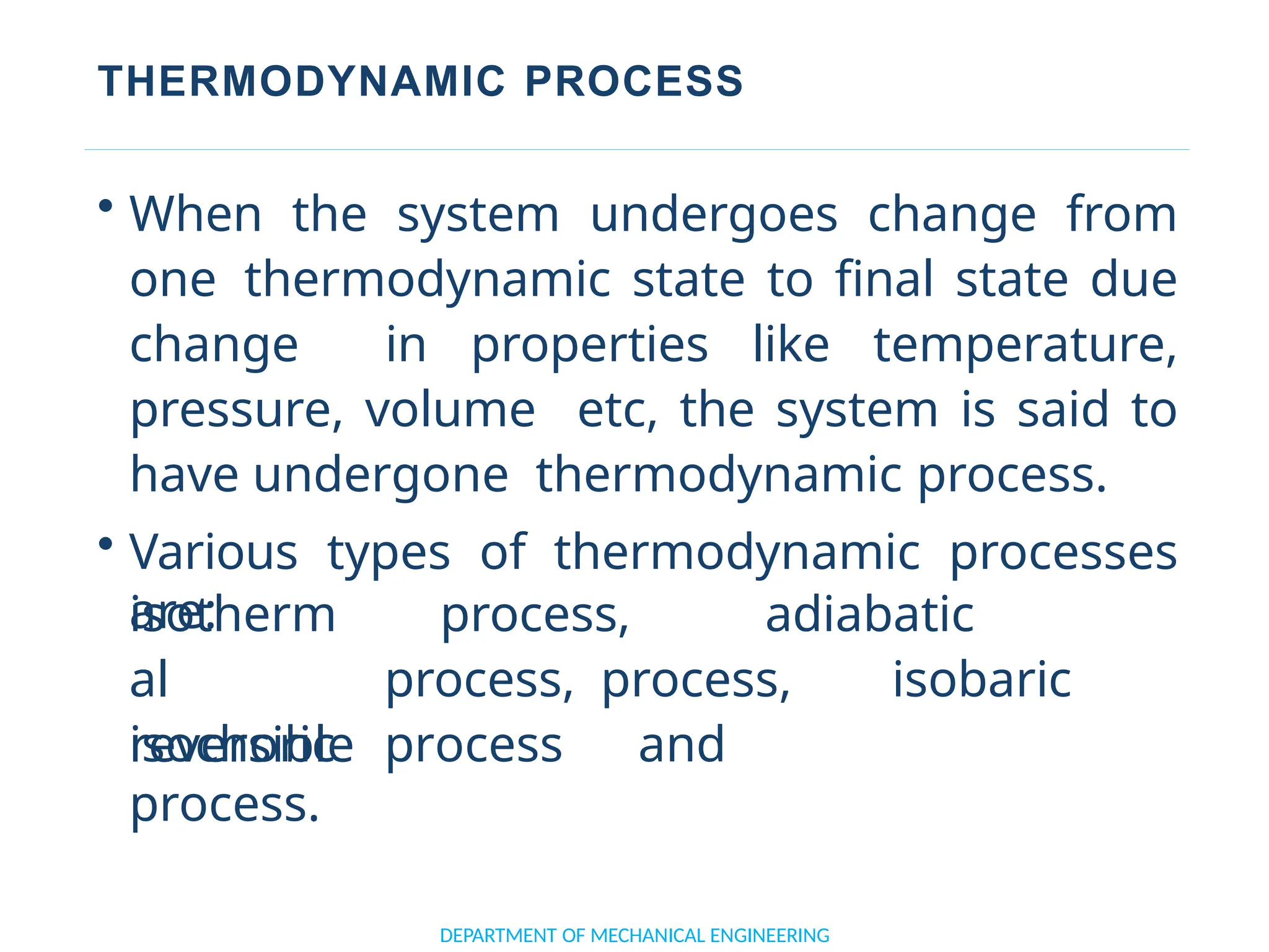THERMODYNAMIC PROCESS
• When the system undergoes change from
one thermodynamic state to final state due
change in properties like temperature,
pressure, volume etc, the system is said to
have undergone thermodynamic process.
• Various types of thermodynamic processes
are:
DEPARTMENT OF MECHANICAL ENGINEERING
isotherm
al
isochoric
process, adiabatic
process, process, isobaric
process and
reversible
process.
 