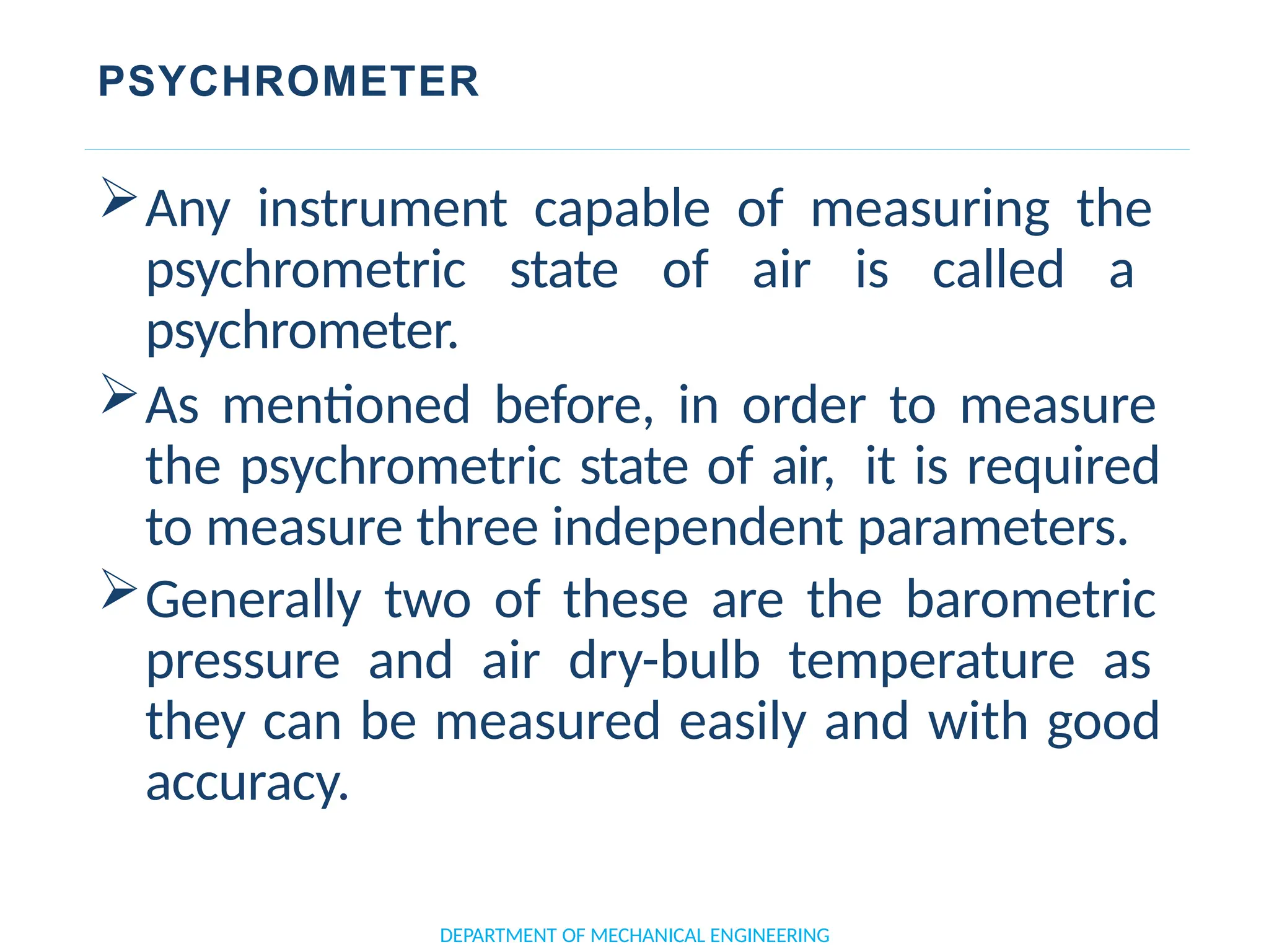 PSYCHROMETER
DEPARTMENT OF MECHANICAL ENGINEERING
Any instrument capable of measuring the
psychrometric state of air is called a
psychrometer.
As mentioned before, in order to measure
the psychrometric state of air, it is required
to measure three independent parameters.
Generally two of these are the barometric
pressure and air dry-bulb temperature as
they can be measured easily and with good
accuracy.
 
